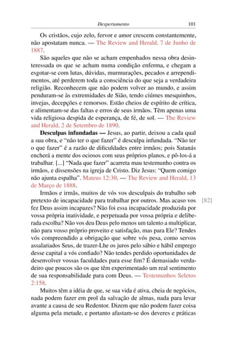 Despertamento                      101

    Os cristãos, cujo zelo, fervor e amor crescem constantemente,
não apostatam nunca. — The Review and Herald, 7 de Junho de
1887.
    São aqueles que não se acham empenhados nessa obra desin-
teressada os que se acham numa condição enferma, e chegam a
esgotar-se com lutas, dúvidas, murmurações, pecados e arrependi-
mentos, até perderem toda a consciência do que seja a verdadeira
religião. Reconhecem que não podem volver ao mundo, e assim
penduram-se às extremidades de Sião, tendo ciúmes mesquinhos,
invejas, decepções e remorsos. Estão cheios de espírito de crítica,
e alimentam-se das faltas e erros de seus irmãos. Têm apenas uma
vida religiosa despida de esperança, de fé, de sol. — The Review
and Herald, 2 de Setembro de 1890.
    Desculpas infundadas — Jesus, ao partir, deixou a cada qual
a sua obra, e “não ter o que fazer” é desculpa infundada. “Não ter
o que fazer” é a razão de diﬁculdades entre irmãos; pois Satanás
encherá a mente dos ociosos com seus próprios planos, e pô-los-á a
trabalhar. [...] “Nada que fazer” acarreta mau testemunho contra os
irmãos, e dissensões na igreja de Cristo. Diz Jesus: “Quem comigo
não ajunta espalha”. Mateus 12:30. — The Review and Herald, 13
de Março de 1888.
    Irmãos e irmãs, muitos de vós vos desculpais do trabalho sob
pretexto de incapacidade para trabalhar por outros. Mas acaso vos [82]
fez Deus assim incapazes? Não foi essa incapacidade produzida por
vossa própria inatividade, e perpetuada por vossa própria e delibe-
rada escolha? Não vos deu Deus pelo menos um talento a multiplicar,
não para vosso próprio proveito e satisfação, mas para Ele? Tendes
vós compreendido a obrigação que sobre vós pesa, como servos
assalariados Seus, de trazer-Lhe os juros pelo sábio e hábil emprego
desse capital a vós conﬁado? Não tendes perdido oportunidades de
desenvolver vossas faculdades para esse ﬁm? É demasiado verda-
deiro que poucos são os que têm experimentado um real sentimento
de sua responsabilidade para com Deus. — Testemunhos Seletos
2:158.
    Muitos têm a idéia de que, se sua vida é ativa, cheia de negócios,
nada podem fazer em prol da salvação de almas, nada para levar
avante a causa de seu Redentor. Dizem que não podem fazer coisa
alguma pela metade, e portanto afastam-se dos deveres e práticas
 