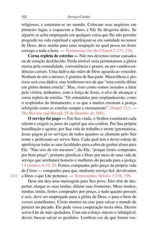 102                        Serviço Cristão

     religiosos, e enterram-se no mundo. Colocam seus negócios em
     primeiro lugar, e esquecem a Deus, e Ele Se desgosta deles. Se
     alguém se acha empregado em qualquer coisa que lhe não permite
     progredir na vida espiritual e aperfeiçoar-se em santidade no temor
     de Deus, deve mudar para uma ocupação na qual possa ter Jesus
     consigo a toda a hora. — Testimonies for the Church 2:233, 234.
         Coroa repleta de estrelas — Não nos devemos tornar cansados
     ou de coração desfalecido. Perda terrível seria permutarmos a glória
     eterna pela comodidade, conveniência e prazer, ou por condescen-
     dências carnais. Uma dádiva das mãos de Deus aguarda ao vencedor.
     Nenhum de nós a merece; é gratuita de Sua parte. Maravilhosa e glo-
     riosa será essa dádiva, mas lembremo-nos de que “uma estrela difere
     em glória doutra estrela”. Mas, visto como somos instados a lutar
     pela vitória, tenhamos, com a força de Jesus, o alvo de alcançar a
     coroa repleta de estrelas. “Os entendidos pois resplandecerão, como
     o resplendor do ﬁrmamento; e os que a muitos ensinam a justiça
     refulgirão como as estrelas sempre e eternamente”. Daniel 12:3. —
     The Review and Herald, 25 de Outubro de 1881.
         O serviço foi pago — Em Sua vinda, o Senhor examinará cada
     talento e exigirá os juros do capital que nos conﬁou. Por Sua própria
     humilhação e agonia; por Sua vida de trabalho e morte ignominiosa,
     Jesus pagou já os serviços de todos quantos se chamam pelo Seu
     nome e professam ser servos Seus. Cada qual tem o dever solene de
     aperfeiçoar todas as suas faculdades para a obra de ganhar almas para
     Ele. “Não sois de vós mesmos”, diz Ele, “porque fostes comprados
     por bom preço”; portanto gloriﬁcai a Deus por meio de uma vida de
     serviço que arrebatará homens e mulheres do pecado para a justiça.
     1 Coríntios 6:19, 20. Fomos comprados pelo preço da própria vida
     de Cristo — comprados para que, mediante serviço ﬁel, devolvamos
[83] a Deus o que Lhe pertence. — Testemunhos Seletos 3:338, 339.
         Deus me deu uma mensagem para Seu povo. Eles têm de des-
     pertar, alargar as suas tendas, dilatar suas fronteiras. Meus irmãos,
     minhas irmãs, fostes comprados por preço, e tudo quanto possuís
     e sois, deve ser empregado para a glória de Deus, e para o bem de
     vossos semelhantes. Cristo morreu na cruz para salvar o mundo de
     perecer no pecado. Ele pede vossa cooperação nesta obra. Deveis
     servir-Lhe de mão ajudadora. Com um esforço sincero e infatigável,
     deveis buscar salvar os perdidos. Lembrai-vos de que foram vos-
 