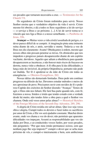 Despertamento                         103

sos pecados que tornaram necessária a cruz. — Testimonies for the
Church 7:9.
    Os seguidores de Cristo foram redimidos para servir. Nosso
Senhor ensina que o verdadeiro objetivo da vida é servir. Cristo
mesmo foi obreiro, e dá a todos os Seus seguidores a lei do serviço
— o serviço a Deus e ao próximo. [...] A lei de servir torna-se o
vínculo que nos liga a Deus e a nosso semelhante. — Parábolas de
Jesus, 326.
    Avançar — Muitas vezes a vida cristã é assediada de perigos, e o
dever parece difícil de se cumprir. A imaginação pinta uma iminente
ruína diante de nós, e atrás, servidão e morte. Todavia a voz de
Deus nos diz claramente: Avante! Obedeçamos à ordem, mesmo que
nossos olhos não possam penetrar as trevas. Os obstáculos que nos
impedem o progresso jamais desaparecerão diante de um espírito
vacilante, duvidoso. Aqueles que adiam a obediência para quando
desaparecerem as incertezas, e não houver mais riscos de fracasso ou
derrota, nunca virão a obedecer. A fé olha para lá das diﬁculdades, e
lança mão do invisível, da própria Onipotência; portanto não pode
ser iludida. Ter fé é apoderar-se da mão de Cristo em todas as
emergências. — Obreiros Evangélicos, 262.
    Nossas idéias são demasiado limitadas. Deus pede um contínuo
progresso na difusão da luz. Devemos estudar métodos e meios de
nos aproximar do povo. Precisamos ouvir com ouvidos de fé o pode-
roso Capitão dos exércitos do Senhor dizendo: “Avançai.” Temos de
agir, e Deus não nos faltará. Ele fará Sua parte quando nós, com fé,
ﬁzermos a nossa. Irmãos e irmãs que tendes estado com a verdade
desde há muito, não tendes feito a obra para a qual o Senhor vos
chamou. Onde está vosso amor pelas almas? — Historical Sketches
of the Foreign Missions of the Seventh Day Adventist, 289, 290.
    A alegria de Cristo residia em salvar almas. Que isso seja vossa
obra e alegria. Cumpri todos os deveres e fazei todos os sacrifícios
por amor de Cristo, e Ele vos será ajudador constante. Marchai direto
avante, onde vos chama a voz do dever; não permitais que aparentes
diﬁculdades vos impeçam. Assumi as responsabilidades que vos são
dadas por Deus, e ao conduzirdes vossos fardos, por vezes pesados,
não pergunteis: “Por que meu irmão permanece ocioso, sem que
nenhum jugo lhe seja imposto?” cumpri o dever que se acha mais
próximo de vós, e cumpri-o inteiramente e bem, sem ambicionar
 