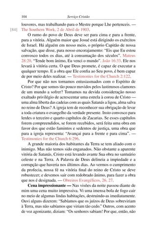 104                        Serviço Cristão

     louvores, mas trabalhando para o Mestre porque Lhe pertenceis. —
[84] The Southern Work, 2 de Abril de 1903.
         O rumo do povo de Deus deve ser para cima e para a frente,
     para a vitória. Alguém maior que Josué está dirigindo os exércitos
     de Israel. Há alguém em nosso meio, o próprio Capitão de nossa
     salvação, que disse, para nosso encorajamento: “Eis que Eu estou
     convosco todos os dias, até à consumação dos séculos”. Mateus
     28:20. “Tende bom ânimo, Eu venci o mundo”. João 16:33. Ele nos
     levará à vitória certa. O que Deus promete, é capaz de executar a
     qualquer tempo. E a obra que Ele conﬁa ao Seu povo, é bem capaz
     de por meio deles realizar. — Testimonies for the Church 2:122.
         Por que não nos tornamos entusiasmados com o Espírito de
     Cristo? Por que somos tão pouco movidos pelos lastimosos clamores
     de um mundo a sofrer? Tomamos na devida consideração nosso
     exaltado privilégio de acrescentar uma estrela à coroa de Cristo —
     uma alma liberta das cadeias com as quais Satanás a ligou, alma salva
     no reino de Deus? A igreja tem de reconhecer sua obrigação de levar
     a toda criatura o evangelho da verdade presente. Insto convosco para
     lerdes o terceiro e quarto capítulos de Zacarias. Se esses capítulos
     forem compreendidos, se forem recebidos, será feita uma obra em
     favor dos que estão famintos e sedentos de justiça, uma obra que
     para a igreja representa: “Avançai para a frente e para cima”. —
     Testimonies for the Church 6:296.
         A grande maioria dos habitantes da Terra se tem aliado com o
     inimigo. Mas não temos sido enganados. Não obstante a aparente
     vitória de Satanás, Cristo está levando avante Sua obra no santuário
     celeste e na Terra. A Palavra de Deus delineia a impiedade e a
     corrupção que haveria nos últimos dias. Ao vermos o cumprimento
     da profecia, nossa fé na vitória ﬁnal do reino de Cristo se deve
     robustecer; e devemos sair com redobrado ânimo, para fazer a obra
     que nos é designada. — Obreiros Evangélicos, 26, 27.
         Cena impressionante — Nas visões da noite passou diante de
     mim uma cena muito impressiva. Vi uma imensa bola de fogo cair
     no meio de algumas lindas habitações, destruindo-as imediatamente.
     Ouvi alguns dizerem: “Sabíamos que os juízos de Deus sobreviriam
     à Terra, mas não sabíamos que viriam tão cedo.” Outros, com acento
     de voz agonizante, diziam: “Os senhores sabiam! Por que, então, não
 
