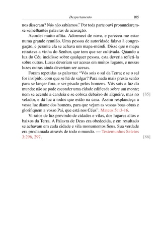 Despertamento                        105

nos disseram? Nós não sabíamos.” Por toda parte ouvi pronunciarem-
se semelhantes palavras de acusação.
    Acordei muito aﬂita. Adormeci de novo, e pareceu-me estar
numa grande reunião. Uma pessoa de autoridade falava à congre-
gação, e perante ela se achava um mapa-múndi. Disse que o mapa
retratava a vinha do Senhor, que tem que ser cultivada. Quando a
luz do Céu incidisse sobre qualquer pessoa, esta deveria reﬂeti-la
sobre outras. Luzes deveriam ser acesas em muitos lugares, e nessas
luzes outras ainda deveriam ser acesas.
    Foram repetidas as palavras: “Vós sois o sal da Terra; e se o sal
for insípido, com que se há de salgar? Para nada mais presta senão
para se lançar fora, e ser pisado pelos homens. Vós sois a luz do
mundo: não se pode esconder uma cidade ediﬁcada sobre um monte;
nem se acende a candeia e se coloca debaixo do alqueire, mas no [85]
velador, e dá luz a todos que estão na casa. Assim resplandeça a
vossa luz diante dos homens, para que vejam as vossas boas obras e
gloriﬁquem a vosso Pai, que está nos Céus”. Mateus 5:13-16.
    Vi raios de luz provindo de cidades e vilas, dos lugares altos e
baixos da Terra. A Palavra de Deus era obedecida, e em resultado
se achavam em cada cidade e vila monumentos Seus. Sua verdade
era proclamada através de todo o mundo. — Testemunhos Seletos
3:296, 297.                                                           [86]
 