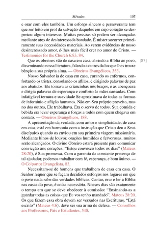 Métodos                          107

e orar com eles também. Um esforço sincero e perseverante tem
que ser feito em prol da salvação daqueles em cujo coração se des-
pertou algum interesse. Muitas pessoas só podem ser alcançadas
mediante atos de desinteressada bondade. É mister socorrer primei-
ramente suas necessidades materiais. Ao verem evidências de nosso
desinteressado amor, é-lhes mais fácil crer no amor de Cristo. —
Testimonies for the Church 6:83, 84.
     Que os obreiros vão de casa em casa, abrindo a Bíblia ao povo, [87]
disseminando nossa literatura, falando a outros da luz que lhes trouxe
bênção a sua própria alma. — Obreiros Evangélicos, 353.
     Nosso Salvador ia de casa em casa, curando os enfermos, con-
fortando os tristes, consolando os aﬂitos, e dirigindo palavras de paz
aos abatidos. Ele tomava as criancinhas nos braços, e as abençoava
e dirigia palavras de esperança e conforto às mães cansadas. Com
infatigável ternura e suavidade Se aproximava de todas as formas
de infortúnio e aﬂição humanos. Não em Seu próprio proveito, mas
no dos outros, Ele trabalhava. Era o servo de todos. Sua comida e
bebida era levar esperança e forças a todos com quem chegava em
contato. — Obreiros Evangélicos, 188.
     A apresentação da verdade, com amor e simplicidade, de casa
em casa, está em harmonia com a instrução que Cristo deu a Seus
discípulos quando os enviou em sua primeira viagem missionária.
Mediante hinos de louvor, orações humildes e fervorosas, muitos
serão alcançados. O divino Obreiro estará presente para comunicar
convicção aos corações. “Estou convosco todos os dias” (Mateus
28:20), é Sua promessa. Com a garantia da constante presença de
tal ajudador, podemos trabalhar com fé, esperança, e bom ânimo. —
O Colportor Evangelista, 83.
     Necessitam-se de homens que trabalhem de casa em casa. O
Senhor requer que se façam decididos esforços nos lugares em que
o povo nada sabe das verdades bíblicas. Cantar, orar e ler a Bíblia
nas casas do povo, é coisa necessária. Nossos dias são exatamente
o tempo em que se deve obedecer à comissão: “Ensinando-as a
guardar todas as coisas que Eu vos tenho mandado”. Mateus 28:20.
Os que fazem essa obra devem ser versados nas Escrituras. “Está
escrito” (Mateus 4:6), deve ser sua arma de defesa. — Conselhos
aos Professores, Pais e Estudantes, 540.
 