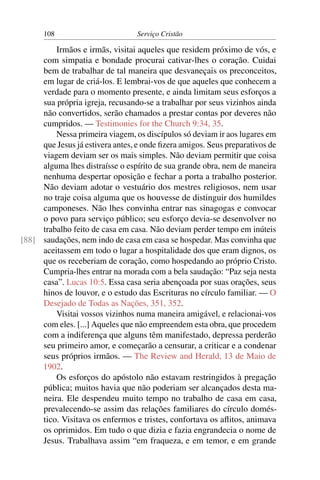 108                         Serviço Cristão

         Irmãos e irmãs, visitai aqueles que residem próximo de vós, e
     com simpatia e bondade procurai cativar-lhes o coração. Cuidai
     bem de trabalhar de tal maneira que desvaneçais os preconceitos,
     em lugar de criá-los. E lembrai-vos de que aqueles que conhecem a
     verdade para o momento presente, e ainda limitam seus esforços a
     sua própria igreja, recusando-se a trabalhar por seus vizinhos ainda
     não convertidos, serão chamados a prestar contas por deveres não
     cumpridos. — Testimonies for the Church 9:34, 35.
         Nessa primeira viagem, os discípulos só deviam ir aos lugares em
     que Jesus já estivera antes, e onde ﬁzera amigos. Seus preparativos de
     viagem deviam ser os mais simples. Não deviam permitir que coisa
     alguma lhes distraísse o espírito de sua grande obra, nem de maneira
     nenhuma despertar oposição e fechar a porta a trabalho posterior.
     Não deviam adotar o vestuário dos mestres religiosos, nem usar
     no traje coisa alguma que os houvesse de distinguir dos humildes
     camponeses. Não lhes convinha entrar nas sinagogas e convocar
     o povo para serviço público; seu esforço devia-se desenvolver no
     trabalho feito de casa em casa. Não deviam perder tempo em inúteis
[88] saudações, nem indo de casa em casa se hospedar. Mas convinha que
     aceitassem em todo o lugar a hospitalidade dos que eram dignos, os
     que os receberiam de coração, como hospedando ao próprio Cristo.
     Cumpria-lhes entrar na morada com a bela saudação: “Paz seja nesta
     casa”. Lucas 10:5. Essa casa seria abençoada por suas orações, seus
     hinos de louvor, e o estudo das Escrituras no círculo familiar. — O
     Desejado de Todas as Nações, 351, 352.
         Visitai vossos vizinhos numa maneira amigável, e relacionai-vos
     com eles. [...] Aqueles que não empreendem esta obra, que procedem
     com a indiferença que alguns têm manifestado, depressa perderão
     seu primeiro amor, e começarão a censurar, a criticar e a condenar
     seus próprios irmãos. — The Review and Herald, 13 de Maio de
     1902.
         Os esforços do apóstolo não estavam restringidos à pregação
     pública; muitos havia que não poderiam ser alcançados desta ma-
     neira. Ele despendeu muito tempo no trabalho de casa em casa,
     prevalecendo-se assim das relações familiares do círculo domés-
     tico. Visitava os enfermos e tristes, confortava os aﬂitos, animava
     os oprimidos. Em tudo o que dizia e fazia engrandecia o nome de
     Jesus. Trabalhava assim “em fraqueza, e em temor, e em grande
 