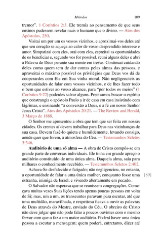 Métodos                         109

tremor”. 1 Coríntios 2:3. Ele tremia ao pensamento de que seus
ensinos pudessem revelar mais o humano que o divino. — Atos dos
Apóstolos, 250.
    Visitai um por um os vossos vizinhos, e aproximai-vos deles até
que seu coração se aqueça ao calor de vosso desprendido interesse e
amor. Simpatizai com eles, orai com eles, espreitai as oportunidades
de os beneﬁciar e, segundo vos for possível, reuni alguns deles e abri
a Palavra de Deus perante sua mente em trevas. Continuai cuidando
deles como quem tem de dar contas pelas almas das pessoas, e
aproveitai o máximo possível os privilégios que Deus vos dá de
cooperardes com Ele em Sua vinha moral. Não negligencieis as
oportunidades de falar com vossos vizinhos, e de lhes fazer todo
o bem que estiver ao vosso alcance, para “por todos os meios” (1
Coríntios 9:22) poderdes salvar alguns. Precisamos buscar o espírito
que constrangia o apóstolo Paulo a ir de casa em casa insistindo com
lágrimas, e ensinando “a conversão a Deus, e a fé em nosso Senhor
Jesus Cristo”. Atos dos Apóstolos 20:21. — The Review and Herald,
3 Março de 1888.
    O Senhor me apresentou a obra que tem que ser feita em nossas
cidades. Os crentes aí devem trabalhar para Deus nas vizinhanças de
sua casa. Devem fazê-lo quieta e humildemente, levando consigo,
aonde quer que forem, a atmosfera do Céu. — Testemunhos Seletos
3:346.
    Auditório de uma só alma — A obra de Cristo compôs-se em
grande parte de conversas individuais. Ele tinha em grande apreço o
auditório constituído de uma única alma. Daquela alma, saía para
milhares o conhecimento recebido. — Testemunhos Seletos 2:402.
    Achava-Se desfalecido e fatigado; não negligenciou, no entanto,
a oportunidade de falar a uma única mulher, conquanto fosse uma [89]
estranha, inimiga de Israel, e vivendo abertamente em pecado.
    O Salvador não esperava que se reunissem congregações. Come-
çava muitas vezes Suas lições tendo apenas poucas pessoas em volta
de Si; mas, um a um, os transeuntes paravam para escutar, até que
uma multidão, maravilhada, e respeitosa ﬁcava a ouvir as palavras
de Deus através do Mestre, enviado do Céu. O obreiro de Cristo
não deve julgar que não pode falar a poucos ouvintes com o mesmo
fervor com que o faz a um maior auditório. Poderá haver uma única
pessoa a escutar a mensagem; quem poderá, entretanto, dizer até
 
