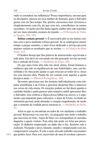 110                         Serviço Cristão

     onde se estenderá sua inﬂuência? Pouca importância, mesmo para
     os discípulos, parecia ter essa mulher de Samaria, para o Salvador
     gastar com ela Seu tempo. Ele, porém, raciocinou mais fervorosa e
     eloqüentemente com ela, do que com reis, conselheiros ou sumos
     sacerdotes. As lições por Ele dadas àquela mulher têm sido repetidas
     até aos mais afastados recantos do mundo. — O Desejado de Todas
     as Nações, 194, 195.
         Íntimo contato pessoal — É necessário pôr-se em íntimo con-
     tato com o povo mediante esforço pessoal. Se se empregasse menos
     tempo a pregar sermões, e mais fosse dedicado a serviço pessoal,
     maiores seriam os resultados que se veriam. — A Ciência do Bom
     Viver, 143.
         O Senhor deseja que Sua palavra de misericórdia seja levada a
     toda alma. Isto deve ser executado em alto grau pelo serviço pessoal.
     Era o método de Cristo. — Parábolas de Jesus, 229.
         Os que mais êxito têm tido em atrair almas, foram homens e
     mulheres que não se orgulhavam de suas habilidades, mas, em hu-
     mildade e fé, buscaram ajudar os que estavam ao redor de si. Jesus
     fez esta mesma obra. Punha-Se em contato com aqueles a quem
     desejava atrair. — Obreiros Evangélicos, 194.
         Devemos aproximar-nos dos homens individualmente com sim-
     patia semelhante à de Cristo e procurar despertar-lhes o interesse
     nas coisas da vida eterna. Os corações podem ser tão duros quanto o
     caminho batido e pode parecer uma tentativa inútil apresentar-lhes
     o Salvador; mas embora a lógica possa falhar em mover, e o argu-
     mento seja impotente para convencer, o amor de Cristo, revelado no
     ministério pessoal, pode abrandar o coração empedernido, de modo
     que a semente da verdade possa enraizar-se. — Parábolas de Jesus,
     57.
         Atraí os que se encontram ao redor de vós mediante o trabalho
     pessoal. Relacionai-vos com eles. As pregações não farão o trabalho
     que necessita ser feito. Anjos de Deus vos acompanham às moradas
     daqueles a quem visitais. Esta obra não pode ser feita por procu-
     ração. O dinheiro emprestado ou dado não o faz. Sermões não a
     realizam. Visitando o povo, falando, orando e simpatizando com ele,
     conquistareis corações. É este o mais elevado trabalho missionário
[90] que podeis fazer. Para isso, necessitais de uma fé resoluta e perseve-
 