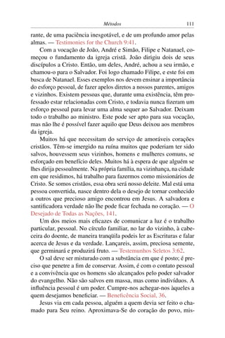 Métodos                            111

rante, de uma paciência inesgotável, e de um profundo amor pelas
almas. — Testimonies for the Church 9:41.
    Com a vocação de João, André e Simão, Filipe e Natanael, co-
meçou o fundamento da igreja cristã. João dirigiu dois de seus
discípulos a Cristo. Então, um deles, André, achou a seu irmão, e
chamou-o para o Salvador. Foi logo chamado Filipe, e este foi em
busca de Natanael. Esses exemplos nos devem ensinar a importância
do esforço pessoal, de fazer apelos diretos a nossos parentes, amigos
e vizinhos. Existem pessoas que, durante uma existência, têm pro-
fessado estar relacionadas com Cristo, e todavia nunca ﬁzeram um
esforço pessoal para levar uma alma sequer ao Salvador. Deixam
todo o trabalho ao ministro. Este pode ser apto para sua vocação,
mas não lhe é possível fazer aquilo que Deus deixou aos membros
da igreja.
    Muitos há que necessitam do serviço de amoráveis corações
cristãos. Têm-se imergido na ruína muitos que poderiam ter sido
salvos, houvessem seus vizinhos, homens e mulheres comuns, se
esforçado em benefício deles. Muitos há à espera de que alguém se
lhes dirija pessoalmente. Na própria família, na vizinhança, na cidade
em que residimos, há trabalho para fazermos como missionários de
Cristo. Se somos cristãos, essa obra será nosso deleite. Mal está uma
pessoa convertida, nasce dentro dela o desejo de tornar conhecido
a outros que precioso amigo encontrou em Jesus. A salvadora e
santiﬁcadora verdade não lhe pode ﬁcar fechada no coração. — O
Desejado de Todas as Nações, 141.
    Um dos meios mais eﬁcazes de comunicar a luz é o trabalho
particular, pessoal. No círculo familiar, no lar do vizinho, à cabe-
ceira do doente, de maneira tranqüila podeis ler as Escrituras e falar
acerca de Jesus e da verdade. Lançareis, assim, preciosa semente,
que germinará e produzirá fruto. — Testemunhos Seletos 3:62.
    O sal deve ser misturado com a substância em que é posto; é pre-
ciso que penetre a ﬁm de conservar. Assim, é com o contato pessoal
e a convivência que os homens são alcançados pelo poder salvador
do evangelho. Não são salvos em massa, mas como indivíduos. A
inﬂuência pessoal é um poder. Cumpre-nos achegar-nos àqueles a
quem desejamos beneﬁciar. — Beneﬁcência Social, 36.
    Jesus via em cada pessoa, alguém a quem devia ser feito o cha-
mado para Seu reino. Aproximava-Se do coração do povo, mis-
 