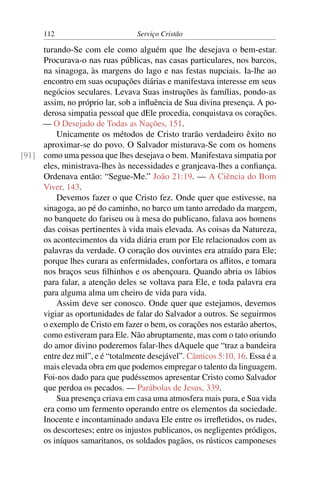 112                         Serviço Cristão

     turando-Se com ele como alguém que lhe desejava o bem-estar.
     Procurava-o nas ruas públicas, nas casas particulares, nos barcos,
     na sinagoga, às margens do lago e nas festas nupciais. Ia-lhe ao
     encontro em suas ocupações diárias e manifestava interesse em seus
     negócios seculares. Levava Suas instruções às famílias, pondo-as
     assim, no próprio lar, sob a inﬂuência de Sua divina presença. A po-
     derosa simpatia pessoal que dEle procedia, conquistava os corações.
     — O Desejado de Todas as Nações, 151.
         Unicamente os métodos de Cristo trarão verdadeiro êxito no
     aproximar-se do povo. O Salvador misturava-Se com os homens
[91] como uma pessoa que lhes desejava o bem. Manifestava simpatia por
     eles, ministrava-lhes às necessidades e granjeava-lhes a conﬁança.
     Ordenava então: “Segue-Me.” João 21:19. — A Ciência do Bom
     Viver, 143.
         Devemos fazer o que Cristo fez. Onde quer que estivesse, na
     sinagoga, ao pé do caminho, no barco um tanto arredado da margem,
     no banquete do fariseu ou à mesa do publicano, falava aos homens
     das coisas pertinentes à vida mais elevada. As coisas da Natureza,
     os acontecimentos da vida diária eram por Ele relacionados com as
     palavras da verdade. O coração dos ouvintes era atraído para Ele;
     porque lhes curara as enfermidades, confortara os aﬂitos, e tomara
     nos braços seus ﬁlhinhos e os abençoara. Quando abria os lábios
     para falar, a atenção deles se voltava para Ele, e toda palavra era
     para alguma alma um cheiro de vida para vida.
         Assim deve ser conosco. Onde quer que estejamos, devemos
     vigiar as oportunidades de falar do Salvador a outros. Se seguirmos
     o exemplo de Cristo em fazer o bem, os corações nos estarão abertos,
     como estiveram para Ele. Não abruptamente, mas com o tato oriundo
     do amor divino poderemos falar-lhes dAquele que “traz a bandeira
     entre dez mil”, e é “totalmente desejável”. Cânticos 5:10, 16. Essa é a
     mais elevada obra em que podemos empregar o talento da linguagem.
     Foi-nos dado para que pudéssemos apresentar Cristo como Salvador
     que perdoa os pecados. — Parábolas de Jesus, 339.
         Sua presença criava em casa uma atmosfera mais pura, e Sua vida
     era como um fermento operando entre os elementos da sociedade.
     Inocente e incontaminado andava Ele entre os irreﬂetidos, os rudes,
     os descorteses; entre os injustos publicanos, os negligentes pródigos,
     os iníquos samaritanos, os soldados pagãos, os rústicos camponeses
 
