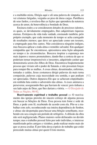 Métodos                        113

e a multidão mista. Dirigia aqui e ali uma palavra de simpatia, ao
ver criaturas fatigadas, vergadas ao peso de duras cargas. Partilhava
de seus fardos, e revelava-lhes as lições que aprendera da natureza
acerca do amor, da benevolência e bondade de Deus.
    Ensinava todos a se considerarem dotados de preciosos talentos,
os quais, se devidamente empregados, lhes adquiririam riquezas
eternas. Extirpava da vida toda vaidade, ensinando também, pelo
próprio exemplo, que cada momento de tempo se acha carregado
de resultados eternos; que deve ser apreciado como um tesouro,
e empregado para ﬁns santos. Não considerava ninguém indigno,
mas buscava aplicar a toda alma o remédio salvador. Em qualquer
companhia que Se encontrasse, apresentava uma lição adequada
ao tempo e às circunstâncias. Buscava inspirar a esperança nos
mais ásperos e menos prometedores, dando-lhes a certeza de que se
poderiam tornar irrepreensíveis e inocentes, adquirindo caráter que
demonstraria serem eles ﬁlhos de Deus. Encontrava freqüentemente
pessoas que viviam sob o poder de Satanás, e não possuíam forças
para romper-lhe as malhas. A essas almas, desanimadas, enfermas,
tentadas e caídas, Jesus costumava dirigir palavras da mais terna
compaixão, palavras cuja necessidade era sentida, e que podiam [92]
ser apreciadas. Outros deparava Ele que se achavam empenhados
em renhida luta contra o adversário das almas. A esses animava a
perseverar, assegurando-lhes que haviam de vencer; pois tinham a
seu lado anjos de Deus, que lhes dariam a vitória. — O Desejado de
Todas as Nações, 90-92.
    Reavivamento espiritual e trabalho pessoal — O reaviva-
mento das igrejas provém do sincero esforço de alguma pessoa
em buscar as bênçãos de Deus. Essa pessoa tem fome e sede de
Deus, e pede com fé, recebendo de acordo com ela. Põe-se a tra-
balhar com zelo, reconhecendo sua inteira dependência do Senhor,
e almas são despertadas para buscar uma bênção semelhante, rece-
bendo em seu coração um período de refrigério. A difusão da obra
não será negligenciada. Planos maiores serão delineados no devido
tempo; mas o trabalho pessoal feito por todo indivíduo, o interesse
manifestado pelos amigos e vizinhos, pode realizar muito mais do
que se possa avaliar. É por falta dessa espécie de trabalho que estão
perecendo muitas almas por quem Cristo morreu.
 