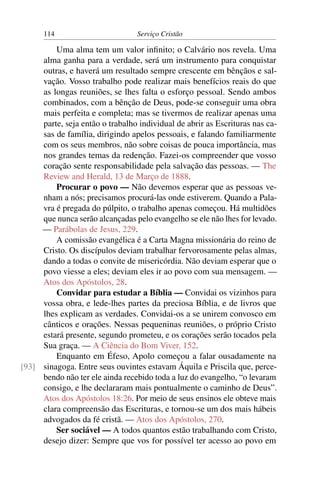 114                         Serviço Cristão

         Uma alma tem um valor inﬁnito; o Calvário nos revela. Uma
     alma ganha para a verdade, será um instrumento para conquistar
     outras, e haverá um resultado sempre crescente em bênçãos e sal-
     vação. Vosso trabalho pode realizar mais benefícios reais do que
     as longas reuniões, se lhes falta o esforço pessoal. Sendo ambos
     combinados, com a bênção de Deus, pode-se conseguir uma obra
     mais perfeita e completa; mas se tivermos de realizar apenas uma
     parte, seja então o trabalho individual de abrir as Escrituras nas ca-
     sas de família, dirigindo apelos pessoais, e falando familiarmente
     com os seus membros, não sobre coisas de pouca importância, mas
     nos grandes temas da redenção. Fazei-os compreender que vosso
     coração sente responsabilidade pela salvação das pessoas. — The
     Review and Herald, 13 de Março de 1888.
         Procurar o povo — Não devemos esperar que as pessoas ve-
     nham a nós; precisamos procurá-las onde estiverem. Quando a Pala-
     vra é pregada do púlpito, o trabalho apenas começou. Há multidões
     que nunca serão alcançadas pelo evangelho se ele não lhes for levado.
     — Parábolas de Jesus, 229.
         A comissão evangélica é a Carta Magna missionária do reino de
     Cristo. Os discípulos deviam trabalhar fervorosamente pelas almas,
     dando a todas o convite de misericórdia. Não deviam esperar que o
     povo viesse a eles; deviam eles ir ao povo com sua mensagem. —
     Atos dos Apóstolos, 28.
         Convidar para estudar a Bíblia — Convidai os vizinhos para
     vossa obra, e lede-lhes partes da preciosa Bíblia, e de livros que
     lhes explicam as verdades. Convidai-os a se unirem convosco em
     cânticos e orações. Nessas pequeninas reuniões, o próprio Cristo
     estará presente, segundo prometeu, e os corações serão tocados pela
     Sua graça. — A Ciência do Bom Viver, 152.
         Enquanto em Éfeso, Apolo começou a falar ousadamente na
[93] sinagoga. Entre seus ouvintes estavam Áquila e Priscila que, perce-
     bendo não ter ele ainda recebido toda a luz do evangelho, “o levaram
     consigo, e lhe declararam mais pontualmente o caminho de Deus”.
     Atos dos Apóstolos 18:26. Por meio de seus ensinos ele obteve mais
     clara compreensão das Escrituras, e tornou-se um dos mais hábeis
     advogados da fé cristã. — Atos dos Apóstolos, 270.
         Ser sociável — A todos quantos estão trabalhando com Cristo,
     desejo dizer: Sempre que vos for possível ter acesso ao povo em
 