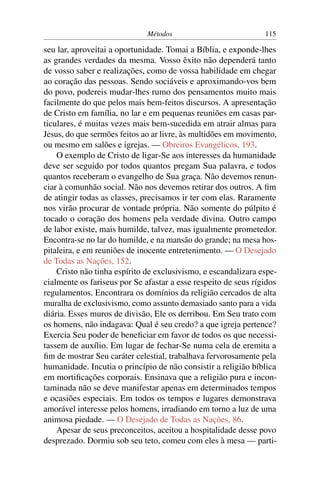 Métodos                           115

seu lar, aproveitai a oportunidade. Tomai a Bíblia, e exponde-lhes
as grandes verdades da mesma. Vosso êxito não dependerá tanto
de vosso saber e realizações, como de vossa habilidade em chegar
ao coração das pessoas. Sendo sociáveis e aproximando-vos bem
do povo, podereis mudar-lhes rumo dos pensamentos muito mais
facilmente do que pelos mais bem-feitos discursos. A apresentação
de Cristo em família, no lar e em pequenas reuniões em casas par-
ticulares, é muitas vezes mais bem-sucedida em atrair almas para
Jesus, do que sermões feitos ao ar livre, às multidões em movimento,
ou mesmo em salões e igrejas. — Obreiros Evangélicos, 193.
    O exemplo de Cristo de ligar-Se aos interesses da humanidade
deve ser seguido por todos quantos pregam Sua palavra, e todos
quantos receberam o evangelho de Sua graça. Não devemos renun-
ciar à comunhão social. Não nos devemos retirar dos outros. A ﬁm
de atingir todas as classes, precisamos ir ter com elas. Raramente
nos virão procurar de vontade própria. Não somente do púlpito é
tocado o coração dos homens pela verdade divina. Outro campo
de labor existe, mais humilde, talvez, mas igualmente prometedor.
Encontra-se no lar do humilde, e na mansão do grande; na mesa hos-
pitaleira, e em reuniões de inocente entretenimento. — O Desejado
de Todas as Nações, 152.
    Cristo não tinha espírito de exclusivismo, e escandalizara espe-
cialmente os fariseus por Se afastar a esse respeito de seus rígidos
regulamentos. Encontrara os domínios da religião cercados de alta
muralha de exclusivismo, como assunto demasiado santo para a vida
diária. Esses muros de divisão, Ele os derribou. Em Seu trato com
os homens, não indagava: Qual é seu credo? a que igreja pertence?
Exercia Seu poder de beneﬁciar em favor de todos os que necessi-
tassem de auxílio. Em lugar de fechar-Se numa cela de eremita a
ﬁm de mostrar Seu caráter celestial, trabalhava fervorosamente pela
humanidade. Incutia o princípio de não consistir a religião bíblica
em mortiﬁcações corporais. Ensinava que a religião pura e incon-
taminada não se deve manifestar apenas em determinados tempos
e ocasiões especiais. Em todos os tempos e lugares demonstrava
amorável interesse pelos homens, irradiando em torno a luz de uma
animosa piedade. — O Desejado de Todas as Nações, 86.
    Apesar de seus preconceitos, aceitou a hospitalidade desse povo
desprezado. Dormiu sob seu teto, comeu com eles à mesa — parti-
 