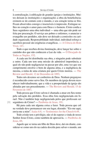 8                          Serviço Cristão

    à centralização, à ediﬁcação de grandes igrejas e instituições. Mui-
    tos deixam às instituições e organizações a obra da beneﬁcência;
    eximem-se do contato com o mundo, e seu coração torna-se frio.
    Ficam absorvidos consigo e insensíveis à impressão. Extingue-se-
    lhes no coração o amor para com Deus e o homem. Cristo conﬁa a
    Seus seguidores uma obra individual — uma obra que não pode ser
    feita por procuração. O serviço aos pobres e enfermos, o anunciar o
    evangelho aos perdidos, não deve ser deixado a comissões ou cari-
    dade organizada. Responsabilidade individual, individual esforço e
    sacrifício pessoal são exigências evangélicas. — A Ciência do Bom
    Viver, 147.
        Todo o que recebeu divina iluminação, deve lançar luz sobre o
    caminho dos que não conhecem a Luz da vida. — O Desejado de
    Todas as Nações, 152.
        A cada um foi distribuída sua obra, e ninguém pode substituir
    a outro. Cada um tem uma missão de admirável importância, a
    qual ele não pode negligenciar ou passar por alto, uma vez que seu
    cumprimento envolve o bem de alguma alma, e a negligência da
    mesma, a ruína de uma criatura por quem Cristo morreu. — The
    Review and Herald, 12 de Dezembro de 1893.
        Todos nós devemos ser coobreiros de Deus. Nenhum preguiçoso
    é reconhecido como servo Seu. Os membros da igreja devem reco-
    nhecer individualmente, que a vida e a prosperidade da igreja são
    afetadas por seu procedimento. — The Review and Herald, 15 de
    Fevereiro de 1887.
        Toda pessoa que Cristo salvou é chamada a atuar em Seu nome
    pela salvação dos perdidos. Essa obra fora negligenciada em Is-
    rael. Não é também hoje negligenciada pelos que professam ser
[9] seguidores de Cristo? — Parábolas de Jesus, 191.
        Há para cada um alguma coisa a fazer. Toda pessoa que crê
    na verdade deve permanecer em seu lugar, dizendo: “Eis-me aqui,
    envia-me a mim”. Isaías 6:8. — Testimonies for the Church 6:49.
        Todo cristão tem o privilégio, não só de esperar a vinda de nosso
    Senhor Jesus Cristo, como também de apressá-la. — Parábolas de
    Jesus, 69.
        Aquele que se torna um ﬁlho de Deus deve, daí em diante, con-
    siderar-se como um elo na cadeia descida para salvar o mundo, um
 
