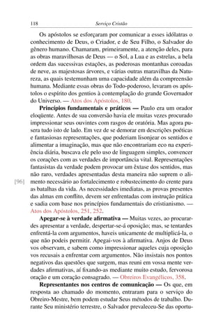 118                        Serviço Cristão

         Os apóstolos se esforçaram por comunicar a esses idólatras o
     conhecimento de Deus, o Criador, e de Seu Filho, o Salvador do
     gênero humano. Chamaram, primeiramente, a atenção deles, para
     as obras maravilhosas de Deus — o Sol, a Lua e as estrelas, a bela
     ordem das sucessivas estações, as poderosas montanhas coroadas
     de neve, as majestosas árvores, e várias outras maravilhas da Natu-
     reza, as quais testemunham uma capacidade além da compreensão
     humana. Mediante essas obras do Todo-poderoso, levaram os após-
     tolos o espírito dos gentios à contemplação do grande Governador
     do Universo. — Atos dos Apóstolos, 180.
         Princípios fundamentais e práticos — Paulo era um orador
     eloqüente. Antes de sua conversão havia ele muitas vezes procurado
     impressionar seus ouvintes com rasgos de oratória. Mas agora pu-
     sera tudo isto de lado. Em vez de se demorar em descrições poéticas
     e fantasiosas representações, que poderiam lisonjear os sentidos e
     alimentar a imaginação, mas que não encontrariam eco na experi-
     ência diária, buscava ele pelo uso de linguagem simples, convencer
     os corações com as verdades de importância vital. Representações
     fantasistas da verdade podem provocar um êxtase dos sentidos, mas
     não raro, verdades apresentadas desta maneira não suprem o ali-
[96] mento necessário ao fortalecimento e robustecimento do crente para
     as batalhas da vida. As necessidades imediatas, as provas presentes
     das almas em conﬂito, devem ser enfrentadas com instrução prática
     e sadia com base nos princípios fundamentais do cristianismo. —
     Atos dos Apóstolos, 251, 252.
         Apegar-se à verdade aﬁrmativa — Muitas vezes, ao procurar-
     des apresentar a verdade, despertar-se-á oposição; mas, se tentardes
     enfrentá-la com argumentos, haveis unicamente de multiplicá-la, o
     que não podeis permitir. Apegai-vos à aﬁrmativa. Anjos de Deus
     vos observam, e sabem como impressionar aqueles cuja oposição
     vos recusais a enfrentar com argumentos. Não insistais nos pontos
     negativos das questões que surgem, mas reuni em vossa mente ver-
     dades aﬁrmativas, aí ﬁxando-as mediante muito estudo, fervorosa
     oração e um coração consagrado. — Obreiros Evangélicos, 358.
         Representantes nos centros de comunicação — Os que, em
     resposta ao chamado do momento, entraram para o serviço do
     Obreiro-Mestre, bem podem estudar Seus métodos de trabalho. Du-
     rante Seu ministério terrestre, o Salvador prevaleceu-Se das oportu-
 