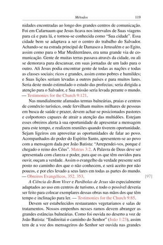 Métodos                           119

nidades encontradas ao longo dos grandes centros de comunicação.
Foi em Cafarnaum que Jesus ﬁcava nos intervalos de Suas viagens
para cá e para lá, e tornou-se conhecida como “Sua cidade”. Essa
cidade bem se adaptava a ser o centro do trabalho do Salvador.
Achando-se na estrada principal de Damasco a Jerusalém e ao Egito,
assim como para o Mar Mediterrâneo, era uma grande via de co-
municação. Gente de muitas terras passava através da cidade, ou ali
se demorava para descansar, em suas jornadas de um lado para o
outro. Ali Jesus podia encontrar gente de todas as nações e todas
as classes sociais; ricos e grandes, assim como pobres e humildes;
e Suas lições seriam levadas a outros países e para muitos lares.
Seria deste modo estimulado o estudo das profecias; seria dirigida a
atenção para o Salvador, e Sua missão seria levada perante o mundo.
— Testimonies for the Church 9:121.
    Nas mundialmente afamadas termas balneárias, praias e centros
de comércio turístico, onde fervilham muitos milhares de pessoas
em busca de saúde e prazer, devem achar-se posicionados pastores
e colportores capazes de atrair a atenção das multidões. Estejam
esses obreiros alerta à sua oportunidade de apresentar a mensagem
para este tempo, e realizem reuniões quando tiverem oportunidade.
Sejam ligeiros em aproveitar as oportunidades de falar ao povo.
Acompanhados do poder do Espírito Santo, apresentem-se ao povo
com a mensagem dada por João Batista: “Arrependei-vos, porque é
chegado o reino dos Céus”. Mateus 3:2. A Palavra de Deus deve ser
apresentada com clareza e poder, para que os que têm ouvidos para
ouvir, ouçam a verdade. Assim o evangelho da verdade presente será
posto no caminho dos que o não conhecem, e será aceito por não
poucos, e por eles levado a seus lares em todas as partes do mundo.
— Obreiros Evangélicos, 352, 353.                                    [97]
    A Ciência do Bom Viver e Parábolas de Jesus são especialmente
adaptados ao uso em centros de turismo, e todo o possível deveria
ser feito para colocar exemplares dessas obras nas mãos dos que têm
tempo e inclinação para ler. — Testimonies for the Church 9:85.
    Devem ser estabelecidos restaurantes vegetarianos e salas de
tratamentos. Nossos empenhos nesses ramos devem abranger as
grandes estâncias balneárias. Como foi ouvida no deserto a voz de
João Batista: “Endireitai o caminho do Senhor” (João 1:23), assim
tem de a voz dos mensageiros do Senhor ser ouvida nas grandes
 