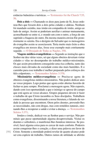 120                        Serviço Cristão

     estâncias balneárias e turísticas. — Testimonies for the Church 7:55,
     56.
         Dois a dois — Chamando os doze para junto de Si, Jesus orde-
     nou-lhes que fossem dois a dois pelas cidades e aldeias. Nenhum
     foi mandado sozinho, mas irmão em companhia de irmão, amigo ao
     lado de amigo. Assim se poderiam auxiliar e animar mutuamente,
     aconselhando-se entre si, e orando um com o outro, a força de um
     suprindo a fraqueza do outro. Da mesma maneira enviou Ele poste-
     riormente os setenta. Era o desígnio do Salvador que os mensageiros
     do evangelho assim se associassem. Teria muito mais êxito a obra
     evangélica em nossos dias, fosse esse exemplo mais estritamente
     seguido. — O Desejado de Todas as Nações, 350.
         Viagens médico-evangelísticas — Segundo as instruções que o
     Senhor me deu várias vezes, sei que alguns obreiros deveriam visitar
     cidades e vilas no desempenho do trabalho médico-missionário.
     Os que assim procederem conseguirão uma rica colheita, tanto das
     classes mais elevadas da sociedade como das mais humildes. E o
     caminho para esse trabalho é melhor preparado pelos esforços dos
     ﬁéis colportores. — Testemunhos Seletos 3:370.
         Missionários médico-evangelistas — Precisa-se agora de
     obreiros evangelistas médico-missionários. Não podeis dedicar anos
     ao vosso preparo. Logo portas que agora estão abertas haverão de
     fechar-se para sempre. Proclamai a mensagem agora. Não espereis,
     dando com isso oportunidade a que o inimigo se aposse do campo
     que está agora ao vosso alcance. Grupos pequenos devem ir fazer
     o trabalho de que Cristo incumbiu os Seus discípulos. Trabalhem
     como evangelistas, disseminando a nossa literatura, e falando da ver-
     dade às pessoas que encontrem. Orem pelos doentes, provendo-lhes
     as necessidades, não com drogas, mas com remédios naturais, ensi-
     nando-lhes a recuperar a saúde e evitar a doença. — Testemunhos
     Seletos 3:371.
         Irmãos e irmãs, dedicai-vos ao Senhor para o serviço. Não per-
     mitais que passe oportunidade alguma desaproveitada. Visitai os
     doentes e sofredores, e manifestai-lhes bondoso interesse. Se pos-
     sível, fazei alguma coisa para os cercar de mais conforto. Podereis
     assim conquistar-lhes o coração, e dizer uma palavra em favor de
[98] Cristo. Somente a eternidade poderá revelar de quanto alcance pode
     ser esta espécie de trabalho. Outros ramos de utilidade se abrirão
 
