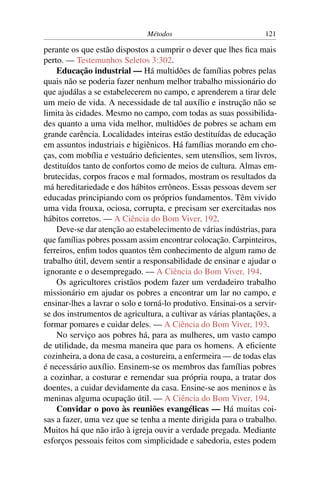 Métodos                             121

perante os que estão dispostos a cumprir o dever que lhes ﬁca mais
perto. — Testemunhos Seletos 3:302.
    Educação industrial — Há multidões de famílias pobres pelas
quais não se poderia fazer nenhum melhor trabalho missionário do
que ajudálas a se estabelecerem no campo, e aprenderem a tirar dele
um meio de vida. A necessidade de tal auxílio e instrução não se
limita às cidades. Mesmo no campo, com todas as suas possibilida-
des quanto a uma vida melhor, multidões de pobres se acham em
grande carência. Localidades inteiras estão destituídas de educação
em assuntos industriais e higiênicos. Há famílias morando em cho-
ças, com mobília e vestuário deﬁcientes, sem utensílios, sem livros,
destituídos tanto de confortos como de meios de cultura. Almas em-
brutecidas, corpos fracos e mal formados, mostram os resultados da
má hereditariedade e dos hábitos errôneos. Essas pessoas devem ser
educadas principiando com os próprios fundamentos. Têm vivido
uma vida frouxa, ociosa, corrupta, e precisam ser exercitadas nos
hábitos corretos. — A Ciência do Bom Viver, 192.
    Deve-se dar atenção ao estabelecimento de várias indústrias, para
que famílias pobres possam assim encontrar colocação. Carpinteiros,
ferreiros, enﬁm todos quantos têm conhecimento de algum ramo de
trabalho útil, devem sentir a responsabilidade de ensinar e ajudar o
ignorante e o desempregado. — A Ciência do Bom Viver, 194.
    Os agricultores cristãos podem fazer um verdadeiro trabalho
missionário em ajudar os pobres a encontrar um lar no campo, e
ensinar-lhes a lavrar o solo e torná-lo produtivo. Ensinai-os a servir-
se dos instrumentos de agricultura, a cultivar as várias plantações, a
formar pomares e cuidar deles. — A Ciência do Bom Viver, 193.
    No serviço aos pobres há, para as mulheres, um vasto campo
de utilidade, da mesma maneira que para os homens. A eﬁciente
cozinheira, a dona de casa, a costureira, a enfermeira — de todas elas
é necessário auxílio. Ensinem-se os membros das famílias pobres
a cozinhar, a costurar e remendar sua própria roupa, a tratar dos
doentes, a cuidar devidamente da casa. Ensine-se aos meninos e às
meninas alguma ocupação útil. — A Ciência do Bom Viver, 194.
    Convidar o povo às reuniões evangélicas — Há muitas coi-
sas a fazer, uma vez que se tenha a mente dirigida para o trabalho.
Muitos há que não irão à igreja ouvir a verdade pregada. Mediante
esforços pessoais feitos com simplicidade e sabedoria, estes podem
 