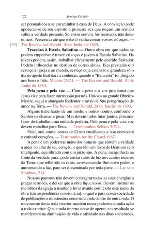 122                        Serviço Cristão

     ser persuadidos a se encaminhar à casa de Deus. A convicção pode
     apoderar-se de seu espírito à primeira vez que ouçam um sermão
     sobre a verdade presente. Se vosso convite for recusado, não desa-
     nimeis. Perseverai até que o êxito venha coroar vossos esforços. —
[99] The Review and Herald, 10 de Junho de 1880.
         Trazei-os à Escola Sabatina — Outra obra em que todos se
     podem empenhar é trazer crianças e jovens à Escola Sabatina. Os
     jovens podem, assim, trabalhar eﬁcazmente pelo querido Salvador.
     Podem inﬂuenciar no destino de outras almas. Eles prestarão um
     serviço à igreja e ao mundo, serviço cuja extensão e grandeza só o
     dia do ajuste ﬁnal dará a conhecer, quando o “Bem está” for dirigido
     aos bons e ﬁéis. Mateus 25:21. — The Review and Herald, 10 de
     Junho de 1880.
         Pela pena e pela voz — Com a pena e a voz proclamai que
     Jesus vive para fazer intercessão por nós. Uni-vos ao grande Obreiro-
     Mestre, segui o abnegado Redentor através de Sua peregrinação de
     amor na Terra. — The Review and Herald, 24 de Janeiro de 1893.
         Alguns trabalharão de um modo, e outros doutro, conforme o
     Senhor os chamar e guiar. Mas devem todos lutar juntos, procurar
     fazer do trabalho uma unidade perfeita. Pela pena e pela viva voz
     devem trabalhar para Deus. — Testemunhos Seletos 3:294.
         Falai, orai, cantai acerca de Cristo cruciﬁcado, e isso comoverá
     e cativará corações. — Testimonies for the Church 6:67.
         A pena é um poder nas mãos dos homens que sentem a verdade
     a arder no altar de seu coração, e que têm em favor de Deus um zelo
     inteligente, equilibrado com um juízo são. A pena, mergulhada na
     fonte da verdade pura, pode enviar raios de luz aos cantos escuros
     da Terra, que reﬂetirão os raios, acrescentando-lhes novo poder, e
     aumentando a luz, para ser disseminada por toda parte. — Lar sem
     Sombras, 214.
         Nossos pastores não devem consagrar todas as suas energias a
     pregar sermões, e deixar que a obra ﬁque nisso. Devem instruir os
     membros da igreja a manter e levar avante com êxito este ramo da
     obra [correspondência missionária], o qual é para nossa sociedade
     de publicações e missionária como uma roda dentro de outra roda. O
     movimento desta roda interior mantém numa poderosa e sadia ação
     a roda exterior. Que a roda interna cesse de operar, e o resultado se
     manifestará na diminuição de vida e atividade nas ditas sociedades.
 