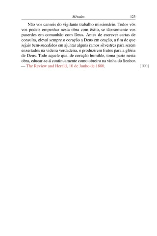 Métodos                          123

    Não vos canseis do vigilante trabalho missionário. Todos vós
vos podeis empenhar nesta obra com êxito, se tão-somente vos
puserdes em comunhão com Deus. Antes de escrever cartas de
consulta, elevai sempre o coração a Deus em oração, a ﬁm de que
sejais bem-sucedidos em ajuntar alguns ramos silvestres para serem
enxertados na videira verdadeira, e produzirem frutos para a glória
de Deus. Todo aquele que, de coração humilde, toma parte nesta
obra, educar-se-á continuamente como obreiro na vinha do Senhor.
— The Review and Herald, 10 de Junho de 1880.                       [100]
 