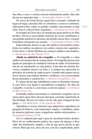 Obra médico-missionária               125

Sua obra, a cura e o ensino estavam intimamente unidos. Eles não
devem ser separados hoje. — Testemunhos Seletos 3:369.
    Os servos de Cristo devem seguir-Lhe o exemplo. Andando de
lugar em lugar, consolava Ele os sofredores e curava os enfermos.
Apresentava-lhes, então, as grandes verdades concernentes ao Seu [101]
reino. Esta é a obra de Seus seguidores. — Parábolas de Jesus, 233.
    O exemplo de Cristo deve ser imitado por quem professa ser ﬁlho
de Deus. Aliviai as necessidades materiais de vossos semelhantes, e
sua gratidão quebrará as barreiras, permitindo cativar-lhes o coração.
Considerai seriamente este assunto. — Testemunhos Seletos 3:346.
    Especialmente devem os que são médicos-missionários mani-
festar, no espírito, na palavra e no caráter, estarem eles seguindo a
Cristo Jesus, o divino Modelo nos esforços médicos-missionários.
— Testimonies for the Church 7:127.
    Aliada ao ministério do evangelho — O evangelho e a obra
médico-missionária têm de avançar juntos. O evangelho precisa estar
ligado aos princípios da verdadeira reforma de saúde. O cristianismo
tem de ser introduzido na vida prática. Uma obra de reforma fer-
vorosa, completa, precisa ser feita. [...] cumpre-nos apresentar os
princípios da reforma de saúde ao povo, fazendo tudo quanto está ao
nosso alcance para induzir homens e mulheres a ver a necessidade
desses princípios e a praticá-los. — Obreiros Evangélicos, 232.
    É o plano divino que trabalhemos como os discípulos ﬁzeram.
A cura física está ligada à incumbência evangélica. Na obra do
evangelho, o ensino e a cura nunca se devem separar. — A Ciência
do Bom Viver, 141.
    O trabalho médico-missionário e o ministério evangélico são os
meios pelos quais Deus procura derramar constante suprimento de
Sua bondade. Devem ser como o rio da vida, para irrigação de Sua
igreja. — The Bible Echo, 12 de Agosto de 1901.
    Aprendam os nossos ministros que adquiriram experiência na
pregação da Palavra, a dar tratamentos simples, e trabalhem, então,
de maneira judiciosa como evangelistas médico-missionários. —
Testemunhos Seletos 3:370.
    Ao ir o colportor para aqui e para ali, encontrará muitos doentes.
Deve ele ter conhecimento prático das causas da doença, e deve
saber dar tratamentos simples, a ﬁm de que possa aliviar os que
sofrem. Mais que isso, deve ele orar, com fé e simplicidade, pelos
 