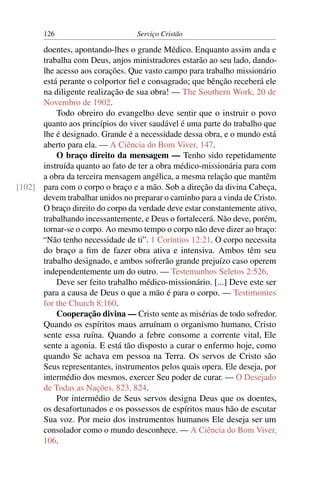 126                        Serviço Cristão

      doentes, apontando-lhes o grande Médico. Enquanto assim anda e
      trabalha com Deus, anjos ministradores estarão ao seu lado, dando-
      lhe acesso aos corações. Que vasto campo para trabalho missionário
      está perante o colportor ﬁel e consagrado; que bênção receberá ele
      na diligente realização de sua obra! — The Southern Work, 20 de
      Novembro de 1902.
          Todo obreiro do evangelho deve sentir que o instruir o povo
      quanto aos princípios do viver saudável é uma parte do trabalho que
      lhe é designado. Grande é a necessidade dessa obra, e o mundo está
      aberto para ela. — A Ciência do Bom Viver, 147.
          O braço direito da mensagem — Tenho sido repetidamente
      instruída quanto ao fato de ter a obra médico-missionária para com
      a obra da terceira mensagem angélica, a mesma relação que mantêm
[102] para com o corpo o braço e a mão. Sob a direção da divina Cabeça,
      devem trabalhar unidos no preparar o caminho para a vinda de Cristo.
      O braço direito do corpo da verdade deve estar constantemente ativo,
      trabalhando incessantemente, e Deus o fortalecerá. Não deve, porém,
      tornar-se o corpo. Ao mesmo tempo o corpo não deve dizer ao braço:
      “Não tenho necessidade de ti”. 1 Coríntios 12:21. O corpo necessita
      do braço a ﬁm de fazer obra ativa e intensiva. Ambos têm seu
      trabalho designado, e ambos sofrerão grande prejuízo caso operem
      independentemente um do outro. — Testemunhos Seletos 2:526.
          Deve ser feito trabalho médico-missionário. [...] Deve este ser
      para a causa de Deus o que a mão é para o corpo. — Testimonies
      for the Church 8:160.
          Cooperação divina — Cristo sente as misérias de todo sofredor.
      Quando os espíritos maus arruínam o organismo humano, Cristo
      sente essa ruína. Quando a febre consome a corrente vital, Ele
      sente a agonia. E está tão disposto a curar o enfermo hoje, como
      quando Se achava em pessoa na Terra. Os servos de Cristo são
      Seus representantes, instrumentos pelos quais opera. Ele deseja, por
      intermédio dos mesmos, exercer Seu poder de curar. — O Desejado
      de Todas as Nações, 823, 824.
          Por intermédio de Seus servos designa Deus que os doentes,
      os desafortunados e os possessos de espíritos maus hão de escutar
      Sua voz. Por meio dos instrumentos humanos Ele deseja ser um
      consolador como o mundo desconhece. — A Ciência do Bom Viver,
      106.
 