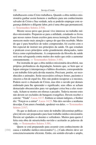 128                        Serviço Cristão

      trabalhassem como Cristo trabalhava. Quando a obra médico-mis-
      sionária ganhar assim homens e mulheres para um conhecimento
      salvador de Cristo e Sua verdade, nela se poderão empregar com se-
      gurança dinheiro e diligente labor, pois é uma obra que permanecerá.
      — Testemunhos Seletos 2:518.
          Mostre nosso povo que possui vivo interesse no trabalho mé-
      dico-missionário. Preparem-se para a utilidade, estudando os livros
      que nesses ramos foram escritos para nossa instrução. Esses livros
      merecem muito mais atenção e apreço do que têm recebido. Muito
      do que é para benefício de todos compreender, foi escrito com o
      ﬁm especial de instruir nos princípios da saúde. Os que estudam
      e praticam esses princípios serão grandemente abençoados, tanto
      física como espiritualmente. A compreensão da ﬁlosoﬁa da saúde
      será uma salvaguarda contra muitos dos males que estão a aumentar
      constantemente. — Testemunhos Seletos 3:103.
          Fui instruída de que a obra médico-missionária descobrirá, nas
      próprias profundezas da degradação, homens que, se bem que se
      hajam entregue à intemperança e hábitos dissolutos, corresponderão
      a um trabalho feito pela devida maneira. Precisam, porém, ser reco-
      nhecidos e animados. Serão necessários esforços ﬁrmes, pacientes e
      sinceros a ﬁm de erguê-los. Eles não podem recuperar a si mesmos.
      Podem ouvir o chamado de Cristo, mas têm o ouvido por demais
      embotado para lhe apreender o signiﬁcado; seus olhos se acham
      demasiado obscurecidos para ver qualquer coisa boa a eles reser-
      vada. Acham-se mortos em ofensas e pecados. Todavia mesmo estes
      não devem ser excluídos do banquete evangélico. Devem receber o
      convite: “Vinde”. Lucas 14:17. Embora se sintam indignos, o Senhor
      diz: “Forçai-os a entrar”. Lucas 14:23. Não deis ouvidos a nenhuma
      desculpa. Com amor e bondade, apoderai-vos deles. — Testemunhos
      Seletos 2:517.
          Os que se dedicam a esse ramo de trabalho [disseminar publica-
      ções] devem sair preparados para fazer trabalho médico-missionário.
      Devem ser ajudados os doentes e sofredores. Muitos para quem é
      feita esta obra de misericórdia ouvirão e aceitarão as palavras de
      vida. — Testemunhos Seletos 3:301.
          Quem se está preparando para assumir com conhecimento de
[104] causa o trabalho médico-missionário? [...] Cada obreiro deve ser
      conscienciosamente eﬁciente. Então, em sentido elevado e amplo,
 