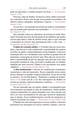 Obra médico-missionária                   129

pode ele apresentar a verdade tal qual é em Jesus. — Testemunhos
Seletos 3:110.
    Prossiga a obra do Senhor! Avancem as obras médico-missioná-
ria e educativa! Estou certa de que nossa grande necessidade é de
obreiros zelosos, abnegados, inteligentes e capazes. — Testemunhos
Seletos 3:367.
    Levem eles o vivo princípio da reforma de saúde às comunidades
que em grande parte ignoram esses princípios. — Testimonies for
the Church 9:118.
    Sou instruída a dizer aos educadores da reforma de saúde: Pros-
segui! O mundo necessita de toda partícula de inﬂuência que podeis
exercer para deter a onda de miséria moral. Que os que ensinam
a mensagem do terceiro anjo permaneçam leais a suas cores. —
Testimonies for the Church 9:113.
    O plano de extensão médica — O Senhor dará aos nossos hos-
pitais, cuja obra já se acha estabelecida, a oportunidade de cooperar
com Ele em ajudar a empreendimentos recém-fundados. Cada nova
instituição deve ser considerada como auxiliar na grande obra de
proclamar a mensagem do terceiro anjo. Deus deu aos nossos hos-
pitais a oportunidade de pôr em operação uma obra que será como
uma pedra animada de vida, crescendo à medida que vai rolando,
impelida por mão invisível. Ponha-se em movimento essa pedra
simbólica. — Testimonies for the Church 7:59.
    A obra institucional — Devem ser estabelecidos restaurantes
vegetarianos e salas de tratamentos. Nossos empenhos nesses ramos
devem abranger as grandes estâncias balneárias. Como foi ouvida
no deserto a voz de João Batista: “Endireitai o caminho do Senhor”
(João 1:23), assim tem de a voz dos mensageiros do Senhor ser
ouvida nas grandes estâncias balneárias e turísticas. — Testimonies
for the Church 7:55, 56.
    Foi-me mostrado que em muitas cidades é recomendável que
um restaurante seja ligado às salas de tratamentos. Ambos podem
cooperar mutuamente em manter princípios retos. Em conexão com
eles é às vezes recomendável ter salas que sirvam de alojamento
para os doentes. Esses estabelecimentos servirão de entrepostos às
clínicas localizadas no campo. — Testimonies for the Church 7:60.
    O Senhor tem uma mensagem para as nossas cidades, e devemos
proclamar essa mensagem em nossas reuniões campais, e por ou-
 