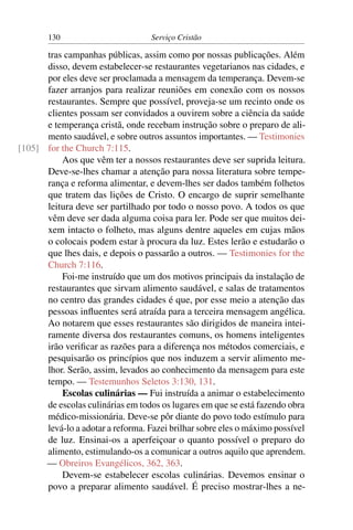 130                         Serviço Cristão

      tras campanhas públicas, assim como por nossas publicações. Além
      disso, devem estabelecer-se restaurantes vegetarianos nas cidades, e
      por eles deve ser proclamada a mensagem da temperança. Devem-se
      fazer arranjos para realizar reuniões em conexão com os nossos
      restaurantes. Sempre que possível, proveja-se um recinto onde os
      clientes possam ser convidados a ouvirem sobre a ciência da saúde
      e temperança cristã, onde recebam instrução sobre o preparo de ali-
      mento saudável, e sobre outros assuntos importantes. — Testimonies
[105] for the Church 7:115.
          Aos que vêm ter a nossos restaurantes deve ser suprida leitura.
      Deve-se-lhes chamar a atenção para nossa literatura sobre tempe-
      rança e reforma alimentar, e devem-lhes ser dados também folhetos
      que tratem das lições de Cristo. O encargo de suprir semelhante
      leitura deve ser partilhado por todo o nosso povo. A todos os que
      vêm deve ser dada alguma coisa para ler. Pode ser que muitos dei-
      xem intacto o folheto, mas alguns dentre aqueles em cujas mãos
      o colocais podem estar à procura da luz. Estes lerão e estudarão o
      que lhes dais, e depois o passarão a outros. — Testimonies for the
      Church 7:116.
          Foi-me instruído que um dos motivos principais da instalação de
      restaurantes que sirvam alimento saudável, e salas de tratamentos
      no centro das grandes cidades é que, por esse meio a atenção das
      pessoas inﬂuentes será atraída para a terceira mensagem angélica.
      Ao notarem que esses restaurantes são dirigidos de maneira intei-
      ramente diversa dos restaurantes comuns, os homens inteligentes
      irão veriﬁcar as razões para a diferença nos métodos comerciais, e
      pesquisarão os princípios que nos induzem a servir alimento me-
      lhor. Serão, assim, levados ao conhecimento da mensagem para este
      tempo. — Testemunhos Seletos 3:130, 131.
          Escolas culinárias — Fui instruída a animar o estabelecimento
      de escolas culinárias em todos os lugares em que se está fazendo obra
      médico-missionária. Deve-se pôr diante do povo todo estímulo para
      levá-lo a adotar a reforma. Fazei brilhar sobre eles o máximo possível
      de luz. Ensinai-os a aperfeiçoar o quanto possível o preparo do
      alimento, estimulando-os a comunicar a outros aquilo que aprendem.
      — Obreiros Evangélicos, 362, 363.
          Devem-se estabelecer escolas culinárias. Devemos ensinar o
      povo a preparar alimento saudável. É preciso mostrar-lhes a ne-
 