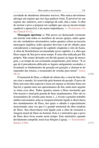Obra médico-missionária                 131

cessidade de abandonar alimentos nocivos. Mas nunca deveríamos
advogar um regime que nos faça padecer fome. É possível ter um
regime são, nutritivo, sem o emprego de café, chá e carne. A obra
de ensinar o povo a preparar um cardápio que seja ao mesmo tempo
saudável e apetecível, é da maior importância. — Testimonies for
the Church 9:112.
    Mensagem oportuna — Não posso ser demasiado veemente
em insistir com todos os membros de nossas igrejas, todos quan-
tos são verdadeiros missionários, todos quantos crêem na terceira
mensagem angélica, todos quantos desviam o pé do sábado, para
considerarem a mensagem do capítulo cinqüenta e oito de Isaías.
A obra de beneﬁcência recomendada nesse capítulo, é a obra que
Deus requer de Seu povo neste tempo. É uma obra indicada por Ele
próprio. Não somos deixados em dúvida quanto ao lugar da mensa-
gem, e ao tempo de seu assinalado cumprimento, pois lemos: “E os
que de ti procederem ediﬁcarão os lugares antigamente assolados; e
levantarás os fundamentos de geração em geração; e chamar-te-ão
reparador das roturas, e restaurador de veredas para morar”. Isaías
58:12.                                                              [106]
    O memorial de Deus, o sábado do sétimo dia, o sinal de Sua obra
em criar o mundo, foi removido pelo homem do pecado. O povo de
Deus tem uma obra especial a fazer em reparar as brechas feitas em
Sua lei; e quanto mais nos aproximamos do ﬁm, tanto mais urgente
se torna essa obra. Todos quantos amam a Deus mostrarão que
Lhe trazem o sinal pela guarda de Seus mandamentos. Eles são os
restauradores de veredas para morar. [...] Assim o genuíno trabalho
médico-missionário acha-se inseparavelmente ligado à observância
dos mandamentos de Deus, dos quais o sábado é especialmente
mencionado, uma vez que é o grande memorial da obra criadora
de Deus. Sua observância está ligada com a obra de restaurar a
imagem moral de Deus no homem. Este é o ministério que o povo
de Deus deve levar avante neste tempo. Este ministério, quando
devidamente cumprido, trará ricas bênçãos à igreja. — Testemunhos
Seletos 2:503.                                                      [107]
 