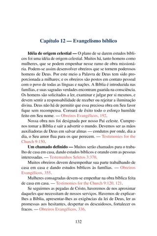 Capítulo 12 — Evangelismo bíblico

     Idéia de origem celestial — O plano de se darem estudos bíbli-
cos foi uma idéia de origem celestial. Muitos há, tanto homens como
mulheres, que se podem empenhar nesse ramo de obra missioná-
ria. Podem-se assim desenvolver obreiros que se tornem poderosos
homens de Deus. Por este meio a Palavra de Deus tem sido pro-
porcionada a milhares; e os obreiros são postos em contato pessoal
com o povo de todas as línguas e nações. A Bíblia é introduzida nas
famílias, e suas sagradas verdades encontram guarida na consciência.
Os homens são solicitados a ler, examinar e julgar por si mesmos, e
devem sentir a responsabilidade de receber ou rejeitar a iluminação
divina. Deus não há de permitir que essa preciosa obra em Seu favor
ﬁque sem recompensa. Coroará de êxito todo o esforço humilde
feito em Seu nome. — Obreiros Evangélicos, 192.
     Nossa obra nos foi designada por nosso Pai celeste. Cumpre-
nos tomar a Bíblia e sair a advertir o mundo. Devemos ser as mãos
auxiliadoras de Deus em salvar almas — condutos por onde, dia a
dia, o Seu amor ﬂua para os que perecem. — Testimonies for the
Church 9:150.
     Um chamado deﬁnido — Muitos serão chamados para o traba-
lho de casa em casa, dando estudos bíblicos e orando com as pessoas
interessadas. — Testemunhos Seletos 3:370.
     Muitos obreiros devem desempenhar sua parte trabalhando de
casa em casa e dando estudos bíblicos às famílias. — Obreiros
Evangélicos, 355.
     Mulheres consagradas devem-se empenhar na obra bíblica feita
de casa em casa. — Testimonies for the Church 9:120, 121.
     Se seguirmos as pegadas de Cristo, haveremos de nos aproximar
daqueles que necessitam de nossos serviços. Havemos de explicar-
lhes a Bíblia, apresentar-lhes as exigências da lei de Deus, ler as
promessas aos hesitantes, despertar os descuidosos, fortalecer os
fracos. — Obreiros Evangélicos, 336.

                               132
 