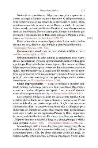 Evangelismo bíblico                    133

    No incidente ocorrido com Filipe e o etíope, é-nos apresentada
a obra para que o Senhor chama o Seu povo. O etíope representa
uma numerosa classe que necessita de missionários como Filipe,
missionários que hão de ouvir a voz de Deus, e ir aonde Ele os envia.
Há no mundo pessoas que lêem as Escrituras, mas não compreen-
dem sua importância. Necessitamse, pois, homens e mulheres que
possuam o conhecimento de Deus para explicar a Palavra a essas
almas. — Testimonies for the Church 8:58, 59.                          [108]
    Entre os membros de nossas igrejas deve haver mais trabalho
de casa em casa, dando estudos bíblicos e distribuindo literatura. —
Testemunhos Seletos 3:345, 346.
    Que os obreiros vão de casa em casa, abrindo a Bíblia ao povo.
— Obreiros Evangélicos, 353.
    Existem em muitos Estados colônias de agricultores ricos e labo-
riosos, que ainda não tiveram a oportunidade de ouvir a verdade para
este tempo. Deve-se trabalhar nesses lugares. Que nossos membros
leigos empreendam essa parte do serviço. Emprestando ou vendendo
livros, distribuindo revistas e dando estudos bíblicos, nossos mem-
bros leigos poderão fazer muito em sua vizinhança. Cheios de amor
poderão proclamar a mensagem com poder tal que muitos virão a
converter-se. — Testemunhos Seletos 3:301.
    Cenas impressionantes — Viam-se centenas e milhares visi-
tando famílias e abrindo perante elas a Palavra de Deus. Os corações
eram convencidos pelo poder do Espírito Santo, e manifestava-se
um espírito de genuína conversão. — Testemunhos Seletos 3:345.
    Dois obreiros bíblicos estavam de visita a uma família. Com
a Bíblia aberta diante de si, apresentavam o Senhor Jesus Cristo
como o Salvador que perdoa os pecados. Orações sinceras eram
apresentadas a Deus, e corações eram abrandados e subjugados pela
inﬂuência do Espírito de Deus. Suas orações eram pronunciadas
com vigor e poder. Ao ser explicada a Palavra de Deus, vi que uma
luz suave, radiante iluminava as Escrituras, e eu disse, em voz baixa:
“Sai pelos caminhos e valados, e força-os a entrar, para que a Minha
casa se encha”. Lucas 14:23. — Testemunhos Seletos 3:301, 302.
    Muitos há que estão lendo as Escrituras sem compreender-lhes o
verdadeiro signiﬁcado. Em todo o mundo homens e mulheres olham
atentamente para o Céu. De almas anelantes de luz, de graça, do
Espírito Santo, sobem orações, lágrimas e indagações. Muitos estão
 