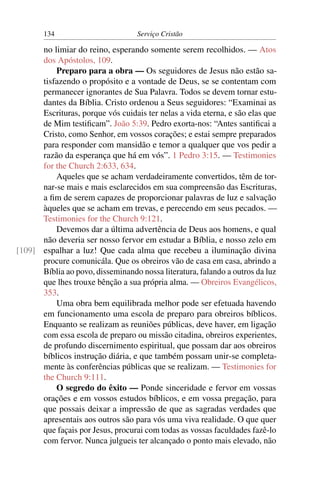134                         Serviço Cristão

      no limiar do reino, esperando somente serem recolhidos. — Atos
      dos Apóstolos, 109.
          Preparo para a obra — Os seguidores de Jesus não estão sa-
      tisfazendo o propósito e a vontade de Deus, se se contentam com
      permanecer ignorantes de Sua Palavra. Todos se devem tornar estu-
      dantes da Bíblia. Cristo ordenou a Seus seguidores: “Examinai as
      Escrituras, porque vós cuidais ter nelas a vida eterna, e são elas que
      de Mim testiﬁcam”. João 5:39. Pedro exorta-nos: “Antes santiﬁcai a
      Cristo, como Senhor, em vossos corações; e estai sempre preparados
      para responder com mansidão e temor a qualquer que vos pedir a
      razão da esperança que há em vós”. 1 Pedro 3:15. — Testimonies
      for the Church 2:633, 634.
          Aqueles que se acham verdadeiramente convertidos, têm de tor-
      nar-se mais e mais esclarecidos em sua compreensão das Escrituras,
      a ﬁm de serem capazes de proporcionar palavras de luz e salvação
      àqueles que se acham em trevas, e perecendo em seus pecados. —
      Testimonies for the Church 9:121.
          Devemos dar a última advertência de Deus aos homens, e qual
      não deveria ser nosso fervor em estudar a Bíblia, e nosso zelo em
[109] espalhar a luz! Que cada alma que recebeu a iluminação divina
      procure comunicála. Que os obreiros vão de casa em casa, abrindo a
      Bíblia ao povo, disseminando nossa literatura, falando a outros da luz
      que lhes trouxe bênção a sua própria alma. — Obreiros Evangélicos,
      353.
          Uma obra bem equilibrada melhor pode ser efetuada havendo
      em funcionamento uma escola de preparo para obreiros bíblicos.
      Enquanto se realizam as reuniões públicas, deve haver, em ligação
      com essa escola de preparo ou missão citadina, obreiros experientes,
      de profundo discernimento espiritual, que possam dar aos obreiros
      bíblicos instrução diária, e que também possam unir-se completa-
      mente às conferências públicas que se realizam. — Testimonies for
      the Church 9:111.
          O segredo do êxito — Ponde sinceridade e fervor em vossas
      orações e em vossos estudos bíblicos, e em vossa pregação, para
      que possais deixar a impressão de que as sagradas verdades que
      apresentais aos outros são para vós uma viva realidade. O que quer
      que façais por Jesus, procurai com todas as vossas faculdades fazê-lo
      com fervor. Nunca julgueis ter alcançado o ponto mais elevado, não
 