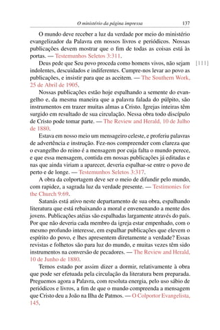 O ministério da página impressa         137

    O mundo deve receber a luz da verdade por meio do ministério
evangelizador da Palavra em nossos livros e periódicos. Nossas
publicações devem mostrar que o ﬁm de todas as coisas está às
portas. — Testemunhos Seletos 3:311.
    Deus pede que Seu povo proceda como homens vivos, não sejam [111]
indolentes, descuidados e indiferentes. Cumpre-nos levar ao povo as
publicações, e insistir para que as aceitem. — The Southern Work,
25 de Abril de 1905.
    Nossas publicações estão hoje espalhando a semente do evan-
gelho e, da mesma maneira que a palavra falada do púlpito, são
instrumentos em trazer muitas almas a Cristo. Igrejas inteiras têm
surgido em resultado de sua circulação. Nessa obra todo discípulo
de Cristo pode tomar parte. — The Review and Herald, 10 de Julho
de 1880.
    Estava em nosso meio um mensageiro celeste, e proferiu palavras
de advertência e instrução. Fez-nos compreender com clareza que
o evangelho do reino é a mensagem por cuja falta o mundo perece,
e que essa mensagem, contida em nossas publicações já editadas e
nas que ainda viriam a aparecer, deveria espalhar-se entre o povo de
perto e de longe. — Testemunhos Seletos 3:317.
    A obra da colportagem deve ser o meio de difundir pelo mundo,
com rapidez, a sagrada luz da verdade presente. — Testimonies for
the Church 9:69.
    Satanás está ativo neste departamento de sua obra, espalhando
literatura que está rebaixando a moral e envenenando a mente dos
jovens. Publicações atéias são espalhadas largamente através do país.
Por que não deveria cada membro da igreja estar empenhado, com o
mesmo profundo interesse, em espalhar publicações que elevem o
espírito do povo, e lhes apresentem diretamente a verdade? Essas
revistas e folhetos são para luz do mundo, e muitas vezes têm sido
instrumentos na conversão de pecadores. — The Review and Herald,
10 de Junho de 1880.
    Temos estado por assim dizer a dormir, relativamente à obra
que pode ser efetuada pela circulação da literatura bem preparada.
Preguemos agora a Palavra, com resoluta energia, pelo uso sábio de
periódicos e livros, a ﬁm de que o mundo compreenda a mensagem
que Cristo deu a João na Ilha de Patmos. — O Colportor Evangelista,
145.
 