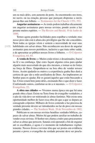 142                        Serviço Cristão

      um ou mais deles, sem aumento de porte. Ao encontrardes nos trens,
      no navio, ou na estação, pessoas que pareçam dispostas a ouvir,
      passai-lhes um folheto. — Testimonies for the Church 1:551, 552.
          Angariar assinaturas — As irmãs podem trabalhar eﬁcazmente
      em angariar assinaturas para nossas revistas, pondo assim a luz
      perante muitos espíritos. — The Review and Herald, 10 de Junho de
      1880.
          Temos agora grandes facilidades para espalhar a verdade; mas
      nosso povo não está à altura dos privilégios que lhe são concedidos.
      Nem todas as igrejas vêem e sentem a necessidade de usar suas
[115] habilidades em salvar almas. Não reconhecem seu dever de angariar
      assinantes para nossos periódicos, inclusive a que trata sobre saúde,
      e de apresentar ao público nossos livros e folhetos. — O Colportor
      Evangelista, 64, 65.
          A venda de livros — Muitos estão tristes e desanimados, fracos
      na fé e na conﬁança. Que estes façam alguma coisa para ajudar
      alguém mais necessitado do que eles mesmos, e tornar-se-ão fortes
      na força de Deus. Empenhem-se na boa obra de vender nossos
      livros. Assim ajudarão os outros e a experiência ganha lhes dará a
      certeza de que são a mão auxiliadora de Deus. Ao implorarem ao
      Senhor para os ajudar, Ele os guiará àqueles que estão buscando a
      luz. Cristo estará bem junto deles, ensinando-lhes o que dizer e fazer.
      Confortando outros, confortar-se-ão a si mesmos. — O Colportor
      Evangelista, 22.
          A obra nas cidades — Vivemos numa época em que há uma
      grande obra a fazer. Existe na Terra fome do evangelho verdadeiro, e
      o pão da vida deve ser ministrado às almas famintas. Não existe uma
      oportunidade melhor de fazer essa obra do que a que se depara ao
      consagrado colportor. Milhares de livros contendo a luz preciosa da
      verdade presente devem ser introduzidos no lar do povo em nossas
      grandes cidades. — The Southern Work, 20 de Novembro de 1902.
          Publicam-se em nossas revistas benditas verdades bíblicas, ca-
      pazes de salvar almas. Muitos há que podem auxiliar no trabalho de
      vender essas revistas. O Senhor nos chama a todos para procurarmos
      salvar as almas que perecem. Satanás está operando a ﬁm de enganar
      até os escolhidos, e agora é o momento de trabalharmos vigilan-
      temente. Nossos livros e revistas têm que ser postos em evidência
      perante o povo; o evangelho da verdade presente deve ser procla-
 
