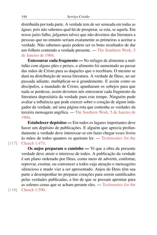 144                        Serviço Cristão

      distribuída por toda parte. A verdade tem de ser semeada em todas as
      águas; pois não sabemos qual há de prosperar, se esta, se aquela. Em
      nosso juízo falho, julgamos talvez que não devemos dar literatura a
      pessoas que no entanto seriam exatamente as primeiras a aceitar a
      verdade. Não sabemos quais podem ser os bons resultados de dar
      um folheto contendo a verdade presente. — The Southern Work, 5
      de Janeiro de 1904.
          Entesourar cada fragmento — No milagre de alimentar a mul-
      tidão com alguns pães e peixes, o alimento foi aumentado ao passar
      das mãos de Cristo para as daqueles que o recebiam. O mesmo se
      dará na distribuição de nossa literatura. A verdade de Deus, ao ser
      passada adiante, multiplicar-se-á grandemente. E assim como os
      discípulos, a mandado de Cristo, apanharam os sobejos para que
      nada se perdesse, assim devemos nós entesourar cada fragmento da
      literatura depositária da verdade para este tempo. Ninguém pode
      avaliar a inﬂuência que pode exercer sobre o coração de algum inda-
      gador da verdade, até uma página rota que contenha as verdades da
      terceira mensagem angélica. — The Southern Work, 5 de Janeiro de
      1904.
          Estabelecer depósitos — Em todos os lugares importantes deve
      haver um depósito de publicações. E alguém que aprecia profun-
      damente a verdade deve interessar-se em fazer chegar esses livros
      às mãos de todos quantos os queiram ler. — Testimonies for the
[117] Church 1:473.
          Os anjos preparam o caminho — Vi que a obra da presente
      verdade deve atrair o interesse de todos. A publicação da verdade
      é um plano ordenado por Deus, como meio de advertir, confortar,
      reprovar, exortar, ou convencer a todos cuja atenção o mensageiro
      silencioso e mudo vier a ser apresentado. Anjos de Deus têm sua
      parte a desempenhar no preparar corações para serem santiﬁcados
      pelas verdades publicadas, a ﬁm de que se possam aprontar para
      as solenes cenas que se acham perante eles. — Testimonies for the
[118] Church 1:590.
 