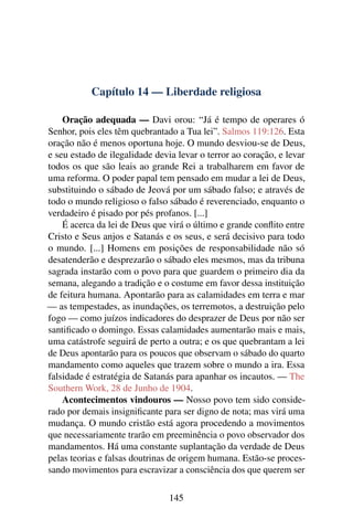 Capítulo 14 — Liberdade religiosa

    Oração adequada — Davi orou: “Já é tempo de operares ó
Senhor, pois eles têm quebrantado a Tua lei”. Salmos 119:126. Esta
oração não é menos oportuna hoje. O mundo desviou-se de Deus,
e seu estado de ilegalidade devia levar o terror ao coração, e levar
todos os que são leais ao grande Rei a trabalharem em favor de
uma reforma. O poder papal tem pensado em mudar a lei de Deus,
substituindo o sábado de Jeová por um sábado falso; e através de
todo o mundo religioso o falso sábado é reverenciado, enquanto o
verdadeiro é pisado por pés profanos. [...]
    É acerca da lei de Deus que virá o último e grande conﬂito entre
Cristo e Seus anjos e Satanás e os seus, e será decisivo para todo
o mundo. [...] Homens em posições de responsabilidade não só
desatenderão e desprezarão o sábado eles mesmos, mas da tribuna
sagrada instarão com o povo para que guardem o primeiro dia da
semana, alegando a tradição e o costume em favor dessa instituição
de feitura humana. Apontarão para as calamidades em terra e mar
— as tempestades, as inundações, os terremotos, a destruição pelo
fogo — como juízos indicadores do desprazer de Deus por não ser
santiﬁcado o domingo. Essas calamidades aumentarão mais e mais,
uma catástrofe seguirá de perto a outra; e os que quebrantam a lei
de Deus apontarão para os poucos que observam o sábado do quarto
mandamento como aqueles que trazem sobre o mundo a ira. Essa
falsidade é estratégia de Satanás para apanhar os incautos. — The
Southern Work, 28 de Junho de 1904.
    Acontecimentos vindouros — Nosso povo tem sido conside-
rado por demais insigniﬁcante para ser digno de nota; mas virá uma
mudança. O mundo cristão está agora procedendo a movimentos
que necessariamente trarão em preeminência o povo observador dos
mandamentos. Há uma constante suplantação da verdade de Deus
pelas teorias e falsas doutrinas de origem humana. Estão-se proces-
sando movimentos para escravizar a consciência dos que querem ser

                                145
 