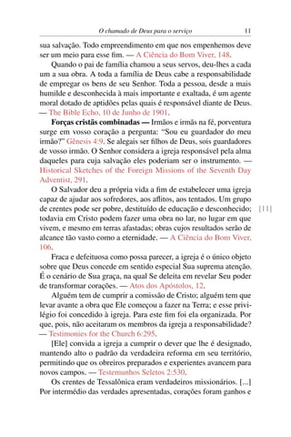O chamado de Deus para o serviço            11

sua salvação. Todo empreendimento em que nos empenhemos deve
ser um meio para esse ﬁm. — A Ciência do Bom Viver, 148.
    Quando o pai de família chamou a seus servos, deu-lhes a cada
um a sua obra. A toda a família de Deus cabe a responsabilidade
de empregar os bens de seu Senhor. Toda a pessoa, desde a mais
humilde e desconhecida à mais importante e exaltada, é um agente
moral dotado de aptidões pelas quais é responsável diante de Deus.
— The Bible Echo, 10 de Junho de 1901.
    Forças cristãs combinadas — Irmãos e irmãs na fé, porventura
surge em vosso coração a pergunta: “Sou eu guardador do meu
irmão?” Gênesis 4:9. Se alegais ser ﬁlhos de Deus, sois guardadores
de vosso irmão. O Senhor considera a igreja responsável pela alma
daqueles para cuja salvação eles poderiam ser o instrumento. —
Historical Sketches of the Foreign Missions of the Seventh Day
Adventist, 291.
    O Salvador deu a própria vida a ﬁm de estabelecer uma igreja
capaz de ajudar aos sofredores, aos aﬂitos, aos tentados. Um grupo
de crentes pode ser pobre, destituído de educação e desconhecido; [11]
todavia em Cristo podem fazer uma obra no lar, no lugar em que
vivem, e mesmo em terras afastadas; obras cujos resultados serão de
alcance tão vasto como a eternidade. — A Ciência do Bom Viver,
106.
    Fraca e defeituosa como possa parecer, a igreja é o único objeto
sobre que Deus concede em sentido especial Sua suprema atenção.
É o cenário de Sua graça, na qual Se deleita em revelar Seu poder
de transformar corações. — Atos dos Apóstolos, 12.
    Alguém tem de cumprir a comissão de Cristo; alguém tem que
levar avante a obra que Ele começou a fazer na Terra; e esse privi-
légio foi concedido à igreja. Para este ﬁm foi ela organizada. Por
que, pois, não aceitaram os membros da igreja a responsabilidade?
— Testimonies for the Church 6:295.
    [Ele] convida a igreja a cumprir o dever que lhe é designado,
mantendo alto o padrão da verdadeira reforma em seu território,
permitindo que os obreiros preparados e experientes avancem para
novos campos. — Testemunhos Seletos 2:530.
    Os crentes de Tessalônica eram verdadeiros missionários. [...]
Por intermédio das verdades apresentadas, corações foram ganhos e
 