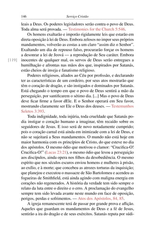 146                         Serviço Cristão

      leais a Deus. Os poderes legisladores serão contra o povo de Deus.
      Toda alma será provada. — Testimonies for the Church 5:546.
          Os homens exaltarão e imporão rigidamente leis que estarão em
      direta oposição à lei de Deus. Embora zelosos no impor seus próprios
      mandamentos, volverão as costas a um claro “assim diz o Senhor”.
      Exaltando um dia de repouso falso, procurarão forçar os homens
      a desonrar a lei de Jeová — a reprodução de Seu caráter. Embora
[119] inocentes de qualquer mal, os servos de Deus serão entregues a
      humilhação e afrontas nas mãos dos que, inspirados por Satanás,
      estão cheios de inveja e fanatismo religioso.
          Poderes religiosos, aliados ao Céu por proﬁssão, e declarando
      ter as características de um cordeiro, por seus atos mostrarão que
      têm o coração de dragão, e são instigados e dominados por Satanás.
      Está chegando o tempo em que o povo de Deus sentirá a mão da
      perseguição, por santiﬁcarem o sétimo dia. [...] Mas o povo de Deus
      deve ﬁcar ﬁrme a favor dEle. E o Senhor operará em Seu favor,
      mostrando claramente ser Ele o Deus dos deuses. — Testemunhos
      Seletos 3:393.
          Toda indignidade, toda injúria, toda crueldade que Satanás po-
      dia instigar o coração humano a imaginar, têm recaído sobre os
      seguidores de Jesus. E isso será de novo notadamente cumprido;
      pois o coração carnal está ainda em inimizade com a lei de Deus, e
      não se sujeitará a Seus mandamentos. O mundo não está hoje em
      maior harmonia com os princípios de Cristo, do que esteve no dia
      dos apóstolos. O mesmo ódio que motivou o clamor: “Cruciﬁca-O!
      Cruciﬁca-O!” (Lucas 23:21), o mesmo ódio que levou a perseguição
      aos discípulos, ainda opera nos ﬁlhos da desobediência. O mesmo
      espírito que nos séculos escuros enviou homens e mulheres à prisão,
      ao exílio, e à morte; que concebeu as atrozes torturas da inquisição;
      que planejou e executou o massacre de São Bartolomeu e acendeu as
      fogueiras de Smithﬁeld, está ainda agindo com maligna energia em
      corações não regenerados. A história da verdade tem sido sempre o
      relato da luta entre o direito e o erro. A proclamação do evangelho
      sempre tem sido levada avante neste mundo em face de oposição,
      perigos, perdas e sofrimentos. — Atos dos Apóstolos, 84, 85.
          A igreja remanescente terá de passar por grande prova e aﬂição.
      Aqueles que guardam os mandamentos de Deus e a fé de Jesus,
      sentirão a ira do dragão e de seus exércitos. Satanás reputa por súdi-
 