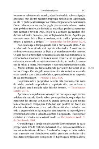 Liberdade religiosa                   147

tos seus os habitantes do mundo; adquiriu domínio sobre as igrejas
apóstatas; mas eis um pequeno grupo que resiste à sua supremacia.
Se ele os pudesse desarraigar da Terra, completo seria seu triunfo.
Como inﬂuenciava nas nações pagãs para destruírem Israel, assim,
num próximo futuro, ele incitará as maléﬁcas potências terrestres
para destruir o povo de Deus. Exigir-se-á de todos que rendam obe-
diência a decretos humanos, para violação da lei divina. Aqueles que
se conservarem ﬁéis a Deus e ao dever, serão traídos “pelos pais, e
irmãos, e parentes, e amigos”. — Testimonies for the Church 9:231.
     Não está longe o tempo quando virá a prova a cada alma. A ob-
servância do falso sábado será imposta sobre todos. A controvérsia
será entre os mandamentos de Deus e os mandamentos dos homens.
Os que passo a passo têm-se rendido às exigências mundanas e se
conformado a mundanos costumes, então render-se-ão aos poderes
existentes, em vez de se sujeitarem ao escárnio, ao insulto, às amea-
ças de prisão e morte. Nesse tempo o ouro será separado da escória.
[...] Muitas estrelas que temos admirado por seu brilho tornar-se-ão [120]
trevas. Os que têm cingido os ornamentos do santuário, mas não
estão vestidos com a justiça de Cristo, aparecerão então na vergonha
de sua própria nudez. — Profetas e Reis, 188.
     Há perante nós a perspectiva de uma luta contínua, com risco
de prisão, perda de propriedade, e da própria vida, para defender a
lei de Deus, que é anulada pelas leis dos homens. — Testemunhos
Seletos 2:319.
     Aproxima-se rapidamente o tempo em que aqueles que tomam
a defesa da verdade hão de saber, por experiência, o que signiﬁca
participar das aﬂições de Cristo. O grande opressor vê que ele não
tem senão pouco tempo para trabalhar, que perderá em breve seu
domínio sobre o homem, e seu poder lhe será tirado, e trabalha com
todo o engano da injustiça naqueles que perecem. A superstição e o
erro tripudiam sobre a verdade, a justiça e a eqüidade. Todo o poder
contrário à verdade está-se robustecendo. — The Southern Work, 31
de Outubro de 1905.
     O trabalho que a igreja tem deixado de fazer em tempo de paz e
prosperidade terá de realizar em terrível crise, sob as circunstâncias
mais desanimadoras e difíceis. As advertências que a conformidade
com o mundo tem silenciado ou retido, precisam ser dadas sob a
mais feroz oposição dos inimigos da fé. E por aquele tempo a classe
 