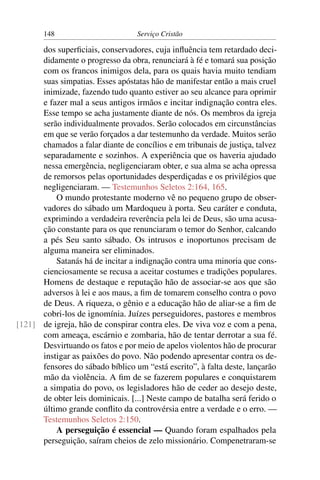 148                         Serviço Cristão

      dos superﬁciais, conservadores, cuja inﬂuência tem retardado deci-
      didamente o progresso da obra, renunciará à fé e tomará sua posição
      com os francos inimigos dela, para os quais havia muito tendiam
      suas simpatias. Esses apóstatas hão de manifestar então a mais cruel
      inimizade, fazendo tudo quanto estiver ao seu alcance para oprimir
      e fazer mal a seus antigos irmãos e incitar indignação contra eles.
      Esse tempo se acha justamente diante de nós. Os membros da igreja
      serão individualmente provados. Serão colocados em circunstâncias
      em que se verão forçados a dar testemunho da verdade. Muitos serão
      chamados a falar diante de concílios e em tribunais de justiça, talvez
      separadamente e sozinhos. A experiência que os haveria ajudado
      nessa emergência, negligenciaram obter, e sua alma se acha opressa
      de remorsos pelas oportunidades desperdiçadas e os privilégios que
      negligenciaram. — Testemunhos Seletos 2:164, 165.
          O mundo protestante moderno vê no pequeno grupo de obser-
      vadores do sábado um Mardoqueu à porta. Seu caráter e conduta,
      exprimindo a verdadeira reverência pela lei de Deus, são uma acusa-
      ção constante para os que renunciaram o temor do Senhor, calcando
      a pés Seu santo sábado. Os intrusos e inoportunos precisam de
      alguma maneira ser eliminados.
          Satanás há de incitar a indignação contra uma minoria que cons-
      cienciosamente se recusa a aceitar costumes e tradições populares.
      Homens de destaque e reputação hão de associar-se aos que são
      adversos à lei e aos maus, a ﬁm de tomarem conselho contra o povo
      de Deus. A riqueza, o gênio e a educação hão de aliar-se a ﬁm de
      cobri-los de ignomínia. Juízes perseguidores, pastores e membros
[121] de igreja, hão de conspirar contra eles. De viva voz e com a pena,
      com ameaça, escárnio e zombaria, hão de tentar derrotar a sua fé.
      Desvirtuando os fatos e por meio de apelos violentos hão de procurar
      instigar as paixões do povo. Não podendo apresentar contra os de-
      fensores do sábado bíblico um “está escrito”, à falta deste, lançarão
      mão da violência. A ﬁm de se fazerem populares e conquistarem
      a simpatia do povo, os legisladores hão de ceder ao desejo deste,
      de obter leis dominicais. [...] Neste campo de batalha será ferido o
      último grande conﬂito da controvérsia entre a verdade e o erro. —
      Testemunhos Seletos 2:150.
          A perseguição é essencial — Quando foram espalhados pela
      perseguição, saíram cheios de zelo missionário. Compenetraram-se
 
