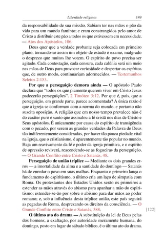 Liberdade religiosa                    149

da responsabilidade de sua missão. Sabiam ter nas mãos o pão da
vida para um mundo faminto; e eram constrangidos pelo amor de
Cristo a distribuir este pão a todos os que estivessem em necessidade.
— Atos dos Apóstolos, 106.
    Deus quer que a verdade probante seja colocada em primeiro
plano, tornando-se assim um objeto de estudo e exame, malgrado
o desprezo que muitos lhe votem. O espírito do povo precisa ser
agitado. Cada contestação, cada censura, cada calúnia será um meio
nas mãos de Deus para provocar curiosidade e despertar os espíritos
que, de outro modo, continuariam adormecidos. — Testemunhos
Seletos 2:153.
    Por que a perseguição demora ainda — O apóstolo Paulo
declara que “todos os que piamente querem viver em Cristo Jesus
padecerão perseguições”. 2 Timóteo 3:12. Por que é, pois, que a
perseguição, em grande parte, parece adormentada? A única razão é
que a igreja se conformou com a norma do mundo, e portanto não
suscita oposição. A religião que em nosso tempo prevalece não é
do caráter puro e santo que assinalou a fé cristã nos dias de Cristo e
Seus apóstolos. É unicamente por causa do espírito de transigência
com o pecado, por serem as grandes verdades da Palavra de Deus
tão indiferentemente consideradas, por haver tão pouca piedade vital
na igreja, que o cristianismo, é aparentemente tão popular no mundo.
Haja um reavivamento da fé e poder da igreja primitiva, e o espírito
de opressão reviverá, reacendendo-se as fogueiras da perseguição.
— O Grande Conﬂito entre Cristo e Satanás, 48.
    Perseguição de união tríplice — Mediante os dois grandes er-
ros — a imortalidade da alma e a santidade do domingo — Satanás
há de enredar o povo em suas malhas. Enquanto o primeiro lança o
fundamento do espiritismo, o último cria um laço de simpatia com
Roma. Os protestantes dos Estados Unidos serão os primeiros a
estender as mãos através do abismo para apanhar a mão do espiri-
tismo; estender-se-ão por sobre o abismo para dar mãos ao poder
romano; e, sob a inﬂuência desta tríplice união, este país seguirá
as pegadas de Roma, desprezando os direitos da consciência. — O
Grande Conﬂito entre Cristo e Satanás, 588.                            [122]
    O último ato do drama — A substituição da lei de Deus pelas
dos homens, a exaltação, por autoridade meramente humana, do
domingo, posto em lugar do sábado bíblico, é o último ato do drama.
 