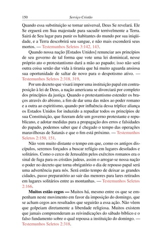150                        Serviço Cristão

Quando essa substituição se tornar universal, Deus Se revelará. Ele
Se erguerá em Sua majestade para sacudir terrivelmente a Terra.
Sairá de Seu lugar para punir os habitantes do mundo por sua iniqüi-
dade, e a Terra descobrirá seu sangue, e não mais esconderá seus
mortos. — Testemunhos Seletos 3:142, 143.
    Quando nossa nação [Estados Unidos] renunciar aos princípios
de seu governo de tal forma que vote uma lei dominical, nesse
próprio ato o protestantismo dará a mão ao papado; isso não será
outra coisa senão dar vida à tirania que há muito aguarda ansiosa
sua oportunidade de saltar de novo para o despotismo ativo. —
Testemunhos Seletos 2:318, 319.
    Por um decreto que visará impor uma instituição papal em contra-
posição à lei de Deus, a nação americana se divorciará por completo
dos princípios da justiça. Quando o protestantismo estender os bra-
ços através do abismo, a ﬁm de dar uma das mãos ao poder romano
e a outra ao espiritismo, quando por inﬂuência dessa tríplice aliança
os Estados Unidos for induzido a repudiar todos os princípios de
sua Constituição, que ﬁzeram dele um governo protestante e repu-
blicano, e adotar medidas para a propagação dos erros e falsidades
do papado, podemos saber que é chegado o tempo das operações
maravilhosas de Satanás e que o ﬁm está próximo. — Testemunhos
Seletos 2:150, 151.
    Não vem muito distante o tempo em que, como os antigos dis-
cípulos, seremos forçados a buscar refúgio em lugares desolados e
solitários. Como o cerco de Jerusalém pelos exércitos romanos era o
sinal de fuga para os cristãos judeus, assim o arrogar-se nossa nação
o poder no decreto que torna obrigatório o dia de repouso papal será
uma advertência para nós. Será então tempo de deixar as grandes
cidades, passo preparatório ao sair das menores para lares retirados
em lugares solitários entre as montanhas. — Testemunhos Seletos
2:166.
    Muitos estão cegos — Muitos há, mesmo entre os que se em-
penham neste movimento em favor da imposição do domingo, que
se acham cegos aos resultados que seguirão a essa ação. Não vêem
que golpeiam diretamente a liberdade religiosa. Muitos existem
que jamais compreenderam as reivindicações do sábado bíblico e o
falso fundamento sobre o qual repousa a instituição do domingo. —
Testemunhos Seletos 2:318.
 