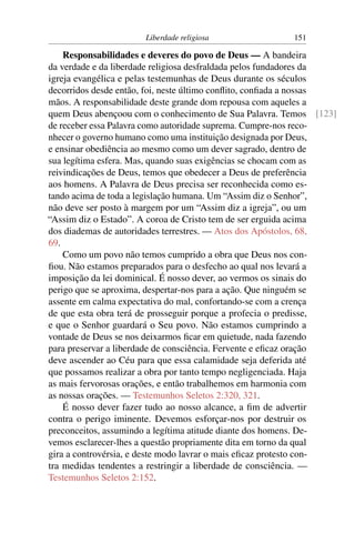 Liberdade religiosa                151

    Responsabilidades e deveres do povo de Deus — A bandeira
da verdade e da liberdade religiosa desfraldada pelos fundadores da
igreja evangélica e pelas testemunhas de Deus durante os séculos
decorridos desde então, foi, neste último conﬂito, conﬁada a nossas
mãos. A responsabilidade deste grande dom repousa com aqueles a
quem Deus abençoou com o conhecimento de Sua Palavra. Temos [123]
de receber essa Palavra como autoridade suprema. Cumpre-nos reco-
nhecer o governo humano como uma instituição designada por Deus,
e ensinar obediência ao mesmo como um dever sagrado, dentro de
sua legítima esfera. Mas, quando suas exigências se chocam com as
reivindicações de Deus, temos que obedecer a Deus de preferência
aos homens. A Palavra de Deus precisa ser reconhecida como es-
tando acima de toda a legislação humana. Um “Assim diz o Senhor”,
não deve ser posto à margem por um “Assim diz a igreja”, ou um
“Assim diz o Estado”. A coroa de Cristo tem de ser erguida acima
dos diademas de autoridades terrestres. — Atos dos Apóstolos, 68,
69.
    Como um povo não temos cumprido a obra que Deus nos con-
ﬁou. Não estamos preparados para o desfecho ao qual nos levará a
imposição da lei dominical. É nosso dever, ao vermos os sinais do
perigo que se aproxima, despertar-nos para a ação. Que ninguém se
assente em calma expectativa do mal, confortando-se com a crença
de que esta obra terá de prosseguir porque a profecia o predisse,
e que o Senhor guardará o Seu povo. Não estamos cumprindo a
vontade de Deus se nos deixarmos ﬁcar em quietude, nada fazendo
para preservar a liberdade de consciência. Fervente e eﬁcaz oração
deve ascender ao Céu para que essa calamidade seja deferida até
que possamos realizar a obra por tanto tempo negligenciada. Haja
as mais fervorosas orações, e então trabalhemos em harmonia com
as nossas orações. — Testemunhos Seletos 2:320, 321.
    É nosso dever fazer tudo ao nosso alcance, a ﬁm de advertir
contra o perigo iminente. Devemos esforçar-nos por destruir os
preconceitos, assumindo a legítima atitude diante dos homens. De-
vemos esclarecer-lhes a questão propriamente dita em torno da qual
gira a controvérsia, e deste modo lavrar o mais eﬁcaz protesto con-
tra medidas tendentes a restringir a liberdade de consciência. —
Testemunhos Seletos 2:152.
 