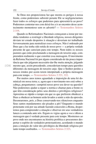 152                        Serviço Cristão

          Se Deus nos proporcionou luz que mostra os perigos à nossa
      frente, como poderemos subsistir perante Ele se negligenciarmos
      fazer todos os esforços que pudermos para apresentá-la ao povo?
      Poderemos contentar-nos com deixá-los a ir ao encontro desse acon-
      tecimento momentoso sem os advertir? — Testemunhos Seletos
      2:319.
          Quando os Reformadores Nacionais começaram a instar por me-
      didas tendentes a restringir a liberdade religiosa, nossos dirigentes
      deviam ter estado despertos à situação e deveriam ter trabalhado
      fervorosamente para neutralizar esses esforços. Não é ordenado por
      Deus que a luz tenha sido retida de nosso povo — a própria verdade
      presente de que careciam para este tempo. Nem todos os nossos
      pastores que estão proclamando a mensagem do terceiro anjo, com-
      preendem realmente o que constitui essa mensagem. O movimento
      da Reforma Nacional foi por alguns considerado de tão pouca impor-
      tância que não julgaram necessário dar-lhe muita atenção, julgando
[124] mesmo que, assim procedendo, concederiam tempo para questões
      diferentes da mensagem do terceiro anjo. Que o Senhor perdoe a
      nossos irmãos por assim terem interpretado a própria mensagem
      para este tempo. — Testemunhos Seletos 2:321, 322.
          Por muitos anos temos aguardado a imposição de uma lei do-
      minical em nossa terra; e, agora que o movimento nos está sobre a
      cabeça, perguntamos: cumprirá nosso povo seu dever na questão?
      Não poderemos ajudar a erguer a norma e chamar para a frente os
      que têm consideração pelos seus direitos e privilégios religiosos?
      Aproxima-se rápido o tempo em que os que preferem obedecer a
      Deus a obedecer ao homem serão levados a sentir a mão da opressão.
      Desonraremos, pois, a Deus conservando-nos silenciosos enquanto
      Seus santos mandamentos são pisados a pés? Enquanto o mundo
      protestante está por sua atitude fazendo concessões a Roma, desper-
      temos para compreender a situação e observar em seus verdadeiros
      lances a contenda ante nós. Ergam os vigias agora a voz e dêem a
      mensagem que é verdade presente para este tempo. Mostremos ao
      povo onde nos encontramos na história profética e procuremos des-
      pertar o espírito do verdadeiro protestantismo, acordando o mundo
      para a intuição do valor dos privilégios da liberdade religiosa por
      tanto tempo usufruídos. — Testemunhos Seletos 2:323.
 
