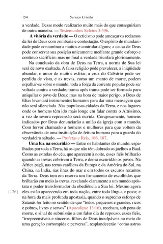 154                        Serviço Cristão

      a verdade. Desse modo realizarão muito mais do que conseguiriam
      de outra maneira. — Testemunhos Seletos 3:396.
           A vitória da verdade — O ceticismo pode ameaçar os reclamos
      da lei de Deus com zombaria e contestação. O espírito de mundani-
      dade pode contaminar a muitos e controlar alguns; a causa de Deus
      pode conservar sua posição unicamente mediante grande esforço e
      contínuo sacrifício; mas no ﬁnal a verdade triunfará gloriosamente.
          Na conclusão da obra de Deus na Terra, a norma de Sua lei
      será de novo exaltada. A falsa religião pode prevalecer, a iniqüidade
      abundar, o amor de muitos esfriar, a cruz do Calvário pode ser
      perdida de vista, e as trevas, como um manto de morte, podem
      espalhar-se sobre o mundo; toda a força da corrente popular pode ser
      voltada contra a verdade; trama após trama pode ser formada para
      aniquilar o povo de Deus; mas na hora de maior perigo, o Deus de
      Elias levantará instrumentos humanos para dar uma mensagem que
      não será silenciada. Nas populosas cidades da Terra, e nos lugares
      onde os homens têm ido mais longe em falar contra o Altíssimo,
      a voz de severa repreensão será ouvida. Corajosamente, homens
      indicados por Deus denunciarão a união da igreja com o mundo.
      Com fervor chamarão a homens e mulheres para que voltem da
      observância de uma instituição de feitura humana para a guarda do
      verdadeiro sábado. — Profetas e Reis, 186, 187.
          Uma luz na escuridão — Entre os habitantes do mundo, espa-
      lhados por toda a Terra, há os que não têm dobrado os joelhos a Baal.
      Como as estrelas do céu, que aparecem à noite, esses ﬁéis brilharão
      quando as trevas cobrirem a Terra, e densa escuridão os povos. Na
      África pagã, nas terras católicas da Europa e da América do Sul, na
      China, na Índia, nas ilhas do mar e em todos os escuros recantos
      da Terra, Deus tem em reserva um ﬁrmamento de escolhidos que
      brilharão em meio às trevas, revelando claramente a um mundo após-
      tata o poder transformador da obediência a Sua lei. Mesmo agora
[126] eles estão aparecendo em toda nação, entre toda língua e povo; e
      na hora da mais profunda apostasia, quando o supremo esforço de
      Satanás for feito no sentido de que “todos, pequenos e grandes, ricos
      e pobres, livres e servos” (Apocalipse 13:16), recebam, sob pena de
      morte, o sinal de submissão a um falso dia de repouso, esses ﬁéis,
      “irrepreensíveis e sinceros, ﬁlhos de Deus inculpáveis no meio de
      uma geração corrompida e perversa”, resplandecerão “como astros
 