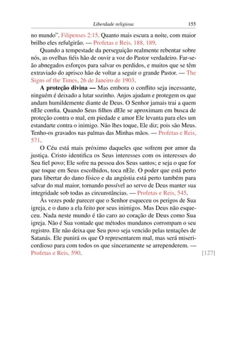 Liberdade religiosa                   155

no mundo”. Filipenses 2:15. Quanto mais escura a noite, com maior
brilho eles refulgirão. — Profetas e Reis, 188, 189.
    Quando a tempestade da perseguição realmente rebentar sobre
nós, as ovelhas ﬁéis hão de ouvir a voz do Pastor verdadeiro. Far-se-
ão abnegados esforços para salvar os perdidos, e muitos que se têm
extraviado do aprisco hão de voltar a seguir o grande Pastor. — The
Signs of the Times, 26 de Janeiro de 1903.
    A proteção divina — Mas embora o conﬂito seja incessante,
ninguém é deixado a lutar sozinho. Anjos ajudam e protegem os que
andam humildemente diante de Deus. O Senhor jamais trai a quem
nEle conﬁa. Quando Seus ﬁlhos dEle se aproximam em busca de
proteção contra o mal, em piedade e amor Ele levanta para eles um
estandarte contra o inimigo. Não lhes toque, Ele diz; pois são Meus.
Tenho-os gravados nas palmas das Minhas mãos. — Profetas e Reis,
571.
    O Céu está mais próximo daqueles que sofrem por amor da
justiça. Cristo identiﬁca os Seus interesses com os interesses do
Seu ﬁel povo; Ele sofre na pessoa dos Seus santos; e seja o que for
que toque em Seus escolhidos, toca nEle. O poder que está perto
para libertar do dano físico e da angústia está perto também para
salvar do mal maior, tornando possível ao servo de Deus manter sua
integridade sob todas as circunstâncias. — Profetas e Reis, 545.
    Às vezes pode parecer que o Senhor esqueceu os perigos de Sua
igreja, e o dano a ela feito por seus inimigos. Mas Deus não esque-
ceu. Nada neste mundo é tão caro ao coração de Deus como Sua
igreja. Não é Sua vontade que métodos mundanos corrompam o seu
registro. Ele não deixa que Seu povo seja vencido pelas tentações de
Satanás. Ele punirá os que O representarem mal, mas será miseri-
cordioso para com todos os que sinceramente se arrependerem. —
Profetas e Reis, 590.                                                 [127]
 