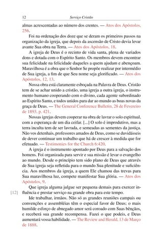 12                          Serviço Cristão

     almas acrescentadas ao número dos crentes. — Atos dos Apóstolos,
     256.
         Foi na ordenação dos doze que se deram os primeiros passos na
     organização da igreja, que depois da ascensão de Cristo devia levar
     avante Sua obra na Terra. — Atos dos Apóstolos, 18.
         A igreja de Deus é o recinto de vida santa, plena de variados
     dons e dotada com o Espírito Santo. Os membros devem encontrar
     sua felicidade na felicidade daqueles a quem ajudam e abençoam.
     Maravilhosa é a obra que o Senhor Se propõe realizar por intermédio
     de Sua igreja, a ﬁm de que Seu nome seja gloriﬁcado. — Atos dos
     Apóstolos, 12, 13.
         Nossa obra está claramente esboçada na Palavra de Deus. Cristão
     tem de se achar unido a cristão, uma igreja a outra igreja, o instru-
     mento humano cooperando com o divino, cada agente subordinado
     ao Espírito Santo, e todos unidos para dar ao mundo as boas novas da
     graça de Deus. — The General Conference Bulletin, 28 de Fevereiro
     de 1893, p. 421.
         Nossas igrejas devem cooperar na obra de lavrar o solo espiritual,
     com a esperança de um dia ceifar. [...] O solo é improdutivo, mas a
     terra inculta tem de ser lavrada, e semeadas as sementes da justiça.
     Não vos detenhais, professores amados de Deus, como se duvidásseis
     de dever continuar um trabalho que há de crescer à medida que for
     efetuado. — Testimonies for the Church 6:420.
         A igreja é o instrumento apontado por Deus para a salvação dos
     homens. Foi organizada para servir e sua missão é levar o evangelho
     ao mundo. Desde o princípio tem sido plano de Deus que através
     de Sua igreja seja reﬂetida para o mundo Sua plenitude e suﬁciên-
     cia. Aos membros da igreja, a quem Ele chamou das trevas para
     Sua maravilhosa luz, compete manifestar Sua glória. — Atos dos
     Apóstolos, 9.
         Que igreja alguma julgue ser pequena demais para exercer in-
[12] ﬂuência e prestar serviço na grande obra para este tempo.
         Ide trabalhar, irmãos. Não só as grandes reuniões campais ou
     convenções e assembléias têm o especial favor de Deus; o mais
     humilde esforço de abnegado amor será coroado com Suas bênçãos,
     e receberá sua grande recompensa. Fazei o que podeis, e Deus
     aumentará vossa habilidade. — The Review and Herald, 13 de Março
     de 1888.
 