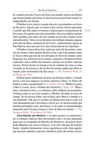 Recolta de donativos                157

da verdade presente. O povo de Deus tem perdido muitos privilégios
que teriam podido aproveitar se não houvessem preferido manter-se
independentes do mundo.
    O Senhor move ainda o coração dos reis e governadores em favor
de Seu povo. Aqueles que se acham a Seu serviço, devem aproveitar
o auxílio que Ele induz os homens a darem para o avançamento de [128]
Sua causa. Os agentes por cujo intermédio vêm essas dádivas podem
abrir caminhos por onde a luz da verdade seja levada a muitas terras
entenebrecidas. Talvez esses homens não tenham simpatia alguma
pela obra de Deus, nenhuma fé em Cristo, conhecimento algum de
Sua Palavra; mas nem por isso suas ofertas devem ser rejeitadas.
    O Senhor colocou Seus bens, tanto nas mãos de descrentes, como
nas de crentes; todos podem devolver-Lhe o que Lhe pertence para
se fazer a obra que tem de ser efetuada em favor do mundo caído.
Enquanto nos acharmos neste mundo, enquanto o Espírito de Deus
contender com os ﬁlhos dos homens, teremos de receber e prestar
favores. Temos de dar ao mundo a luz da verdade tal como se acha
revelada nas Escrituras; e de receber do mundo aquilo que Deus os
impele a dar em benefício de Sua causa. — The Southern Work, 15
de Março de 1904.
    Embora quase totalmente de posse de homens ímpios, o mundo
inteiro, com suas riquezas e tesouros, pertence a Deus. “A Terra é do
Senhor, e toda a sua plenitude” (1 Coríntios 10:26), “Minha é a prata,
e Meu é o ouro, disse o Senhor dos Exércitos”. Ageu 2:8. “Meu é
todo o animal da selva, e as alimárias sobre milhares de montanhas.
Conheço todas as aves dos montes, e Minhas são todas as feras do
campo. Se Eu tivesse fome, não to diria, pois Meu é o mundo e a
sua plenitude.” Oh, que os cristãos reconhecessem mais e cada vez
mais plenamente que é privilégio e dever seu, ao mesmo tempo que
mantêm princípios retos, prevalecer-se de todas as oportunidades
deparadas pelo Céu para avançar o reino de Deus no mundo! — The
Southern Work, 15 de Março de 1904.
    Advertências aos obreiros — A todos quantos se acham pres-
tes a começar especial obra missionária com a revista preparada
para usar na campanha da Recolta de Donativos, desejaria dizer:
Sede diligentes em vossos esforços; vivei sob a direção do Espírito
Santo. Ampliai diariamente vossa experiência cristã. Que aqueles
que possuem aptidões especiais trabalhem pelos descrentes coloca-
 
