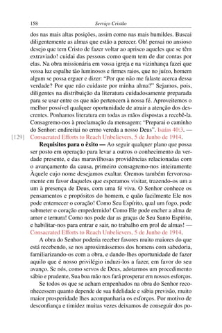 158                        Serviço Cristão

      dos nas mais altas posições, assim como nas mais humildes. Buscai
      diligentemente as almas que estão a perecer. Oh! pensai no ansioso
      desejo que tem Cristo de fazer voltar ao aprisco aqueles que se têm
      extraviado! cuidai das pessoas como quem tem de dar contas por
      elas. Na obra missionária em vossa igreja e na vizinhança fazei que
      vossa luz espalhe tão luminosos e ﬁrmes raios, que no juízo, homem
      algum se possa erguer e dizer: “Por que não me falaste acerca dessa
      verdade? Por que não cuidaste por minha alma?” Sejamos, pois,
      diligentes na distribuição da literatura cuidadosamente preparada
      para se usar entre os que não pertencem à nossa fé. Aproveitemos o
      melhor possível qualquer oportunidade de atrair a atenção dos des-
      crentes. Ponhamos literatura em todas as mãos dispostas a recebê-la.
      Consagremo-nos à proclamação da mensagem: “Preparai o caminho
      do Senhor: endireitai no ermo vereda a nosso Deus”. Isaías 40:3. —
[129] Consacrated Efforts to Reach Unbelievers, 5 de Junho de 1914.
          Requisitos para o êxito — Ao seguir qualquer plano que possa
      ser posto em operação para levar a outros o conhecimento da ver-
      dade presente, e das maravilhosas providências relacionadas com
      o avançamento da causa, primeiro consagremo-nos inteiramente
      Àquele cujo nome desejamos exaltar. Oremos também fervorosa-
      mente em favor daqueles que esperamos visitar, trazendo-os um a
      um à presença de Deus, com uma fé viva. O Senhor conhece os
      pensamentos e propósitos do homem, e quão facilmente Ele nos
      pode enternecer o coração! Como Seu Espírito, qual um fogo, pode
      submeter o coração empedernido! Como Ele pode encher a alma de
      amor e ternura! Como nos pode dar as graças de Seu Santo Espírito,
      e habilitar-nos para entrar e sair, no trabalho em prol de almas! —
      Consacrated Efforts to Reach Unbelievers, 5 de Junho de 1914.
          A obra do Senhor poderia receber favores muito maiores do que
      está recebendo, se nos aproximássemos dos homens com sabedoria,
      familiarizando-os com a obra, e dando-lhes oportunidade de fazer
      aquilo que é nosso privilégio induzi-los a fazer, em favor do seu
      avanço. Se nós, como servos de Deus, adotarmos um procedimento
      sábio e prudente, Sua boa mão nos fará prosperar em nossos esforços.
          Se todos os que se acham empenhados na obra do Senhor reco-
      nhecessem quanto depende de sua ﬁdelidade e sábia previsão, muito
      maior prosperidade lhes acompanharia os esforços. Por motivo de
      desconﬁança e timidez muitas vezes deixamos de conseguir dos po-
 