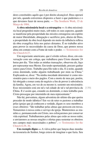 Recolta de donativos                  159

deres constituídos aquilo que é por direito alcançável. Deus operará
por nós, quando estivermos dispostos a fazer o que pudermos e o
que devemos fazer de nossa parte. — The Southern Work, 15 de
Março de 1904.
     A obra missionária local e a estrangeira — A obra missioná-
ria local progredirá muito mais, sob todos os seus aspectos, quando
se manifestar pela prosperidade das missões estrangeiras um espírito
de maior liberalidade, abnegação e sacrifício; pois, abaixo de Deus,
a prosperidade da obra local depende em muito da inﬂuência reﬂexa
da obra evangélica feita nos países distantes. É no trabalho ativo
para prover às necessidades da causa de Deus, que pomos nossa
alma em contato com a Fonte de todo o poder. — Testimonies for
the Church 6:27.
     Um negociante americano, que é cristão zeloso, disse, em con-
versação com um colega, que trabalhava para Cristo durante 24
horas por dia. “Em todas as minhas transações, observou ele, faço
por representar meu Mestre. Em tendo oportunidade, procuro ganhar
outros para Cristo. Trabalho para Ele todo o dia. E à noite, quando
estou dormindo, tenho alguém trabalhando por mim na China.”
Explicando-se, disse: “Na minha mocidade determinei ir como mis-
sionário para o meio dos pagãos. Com a morte de meu pai, porém,
fui obrigado a tomar conta do negócio a ﬁm de prover à subsistência
da família. Agora, em vez de eu mesmo ir, sustento um missionário.
Esse missionário está em tal e tal cidade de tal e tal província da [130]
China. E é assim que, estando eu dormindo, o meu trabalho para
Cristo prossegue por intermédio de meu representante.”
     Não há, porventura, algum adventista do sétimo dia que queira
proceder de modo idêntico? Em vez de reter os pastores a trabalhar
pelas igrejas que já conhecem a verdade, digam os seus membros a
esses obreiros: “Ide trabalhar pelas almas que perecem em trevas.
Tomaremos à nossa conta o serviço da igreja. Manteremos as reu-
niões e, permanecendo em Cristo, nos esforçaremos por conservar
vida espiritual. Trabalharemos pelas almas que estão ao nosso redor,
e enviaremos as nossas orações e ofertas para sustentar os obreiros
nos campos mais necessitados e pobres”. — Testimonies for the
Church 6:29, 30.
     Um exemplo digno — A viúva pobre que lançou duas moedas
na tesouraria do Senhor, longe estava de imaginar o que fazia. Seu
 