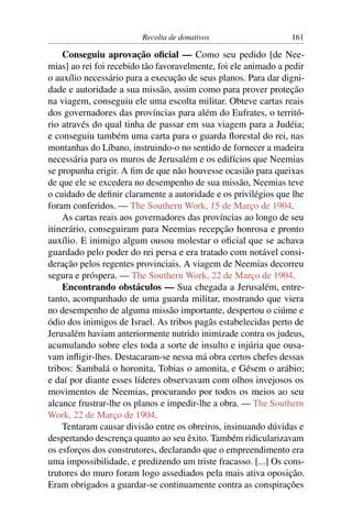 Recolta de donativos                    161

    Conseguiu aprovação oﬁcial — Como seu pedido [de Nee-
mias] ao rei foi recebido tão favoravelmente, foi ele animado a pedir
o auxílio necessário para a execução de seus planos. Para dar digni-
dade e autoridade a sua missão, assim como para prover proteção
na viagem, conseguiu ele uma escolta militar. Obteve cartas reais
dos governadores das províncias para além do Eufrates, o territó-
rio através do qual tinha de passar em sua viagem para a Judéia;
e conseguiu também uma carta para o guarda ﬂorestal do rei, nas
montanhas do Líbano, instruindo-o no sentido de fornecer a madeira
necessária para os muros de Jerusalém e os edifícios que Neemias
se propunha erigir. A ﬁm de que não houvesse ocasião para queixas
de que ele se excedera no desempenho de sua missão, Neemias teve
o cuidado de deﬁnir claramente a autoridade e os privilégios que lhe
foram conferidos. — The Southern Work, 15 de Março de 1904.
    As cartas reais aos governadores das províncias ao longo de seu
itinerário, conseguiram para Neemias recepção honrosa e pronto
auxílio. E inimigo algum ousou molestar o oﬁcial que se achava
guardado pelo poder do rei persa e era tratado com notável consi-
deração pelos regentes provinciais. A viagem de Neemias decorreu
segura e próspera. — The Southern Work, 22 de Março de 1904.
    Encontrando obstáculos — Sua chegada a Jerusalém, entre-
tanto, acompanhado de uma guarda militar, mostrando que viera
no desempenho de alguma missão importante, despertou o ciúme e
ódio dos inimigos de Israel. As tribos pagãs estabelecidas perto de
Jerusalém haviam anteriormente nutrido inimizade contra os judeus,
acumulando sobre eles toda a sorte de insulto e injúria que ousa-
vam inﬂigir-lhes. Destacaram-se nessa má obra certos chefes dessas
tribos: Sambalá o horonita, Tobias o amonita, e Gésem o arábio;
e daí por diante esses líderes observavam com olhos invejosos os
movimentos de Neemias, procurando por todos os meios ao seu
alcance frustrar-lhe os planos e impedir-lhe a obra. — The Southern
Work, 22 de Março de 1904.
    Tentaram causar divisão entre os obreiros, insinuando dúvidas e
despertando descrença quanto ao seu êxito. Também ridicularizavam
os esforços dos construtores, declarando que o empreendimento era
uma impossibilidade, e predizendo um triste fracasso. [...] Os cons-
trutores do muro foram logo assediados pela mais ativa oposição.
Eram obrigados a guardar-se continuamente contra as conspirações
 