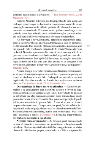 Recolta de donativos                 163

patriotas desanimados e divididos. — The Southern Work, 22 de
Março de 1904.
     Embora Neemias estivesse no desempenho de uma comissão
real, que requeria que os habitantes cooperassem com Ele na re-
construção dos muros da cidade, preferiu ele não conﬁar no mero
exercício da autoridade. Procurou, antes, ganhar a conﬁança e sim-
patia do povo, bem sabendo que a união de corações como de mãos,
era indispensável ao êxito na grande obra que empreendera.
     Ao convocar o povo, de manhã, apresentou argumentos calcu-
lados a despertar-lhes as energias adormecidas e unir os dispersos.
[...] E havendo-lhes exposto plenamente a questão, mostrando que [133]
era apoiado pela combinada autoridade do rei da Pérsia e do Deus
de Israel, Neemias apresentou diretamente ao povo a questão de se
prevalecerem eles dessa ocasião favorável, erguendo-se com ele e
construindo o muro. Esse apelo foi-lhes direto ao coração; a manifes-
tação do favor dos Céus para com eles, encheu-os de coragem. Com
novo ânimo, clamaram a uma voz: “Levantemo-nos, e ediﬁquemos”.
Neemias 2:18.
     A santa energia e elevadas esperanças de Neemias comunicaram-
se ao povo. Contagiados por esse espírito, ergueram-se por algum
tempo ao nível moral de seu líder. Cada qual, em sua esfera, era uma
espécie de Neemias; e cada um fortalecia e apoiava seu irmão na
obra. — The Southern Work, 29 de Março de 1904.
     Os sacerdotes de Israel entre os primeiros — Dentre os pri-
meiros a se contagiarem com o espírito de zelo e fervor de Nee-
mias, achavam-se os sacerdotes de Israel. Em virtude da posição
de inﬂuência que eles ocupavam, podiam esses homens fazer muito
para estorvar ou promover a obra. Sua pronta cooperação logo de
início, muito contribuiu para o êxito. Assim deve ser em todo o
empreendimento santo. Os que ocupam posições de inﬂuência e
responsabilidade na igreja, devem estar na dianteira na obra de Deus.
Se avançarem relutantemente, outros nem se moverão. Mas “seu
zelo” estimulará a muitos. 2 Coríntios 9:2. Se sua luz arder brilhante,
mil tochas se acenderão à sua chama.
     Neemias como organizador — O povo em geral ﬁcou animado
de um só coração e uma alma, em patriotismo e bem-humorada
atividade. Homens de atividade e inﬂuência organizaram as várias
classes de cidadãos em grupos, assumindo cada líder a responsabili-
 